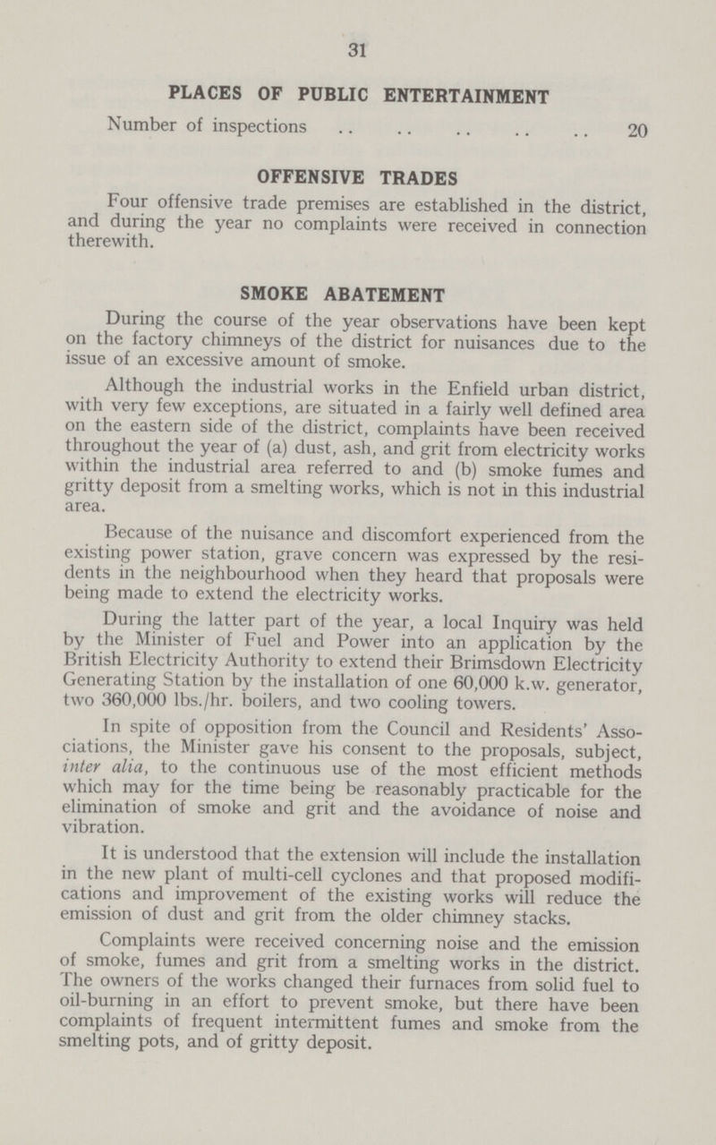 31 PLACES OF PUBLIC ENTERTAINMENT Number of inspections 20 OFFENSIVE TRADES Four offensive trade premises are established in the district, and during the year no complaints were received in connection therewith. SMOKE ABATEMENT During the course of the year observations have been kept on the factory chimneys of the district for nuisances due to the issue of an excessive amount of smoke. Although the industrial works in the Enfield urban district, with very few exceptions, are situated in a fairly well defined area on the eastern side of the district, complaints have been received throughout the year of (a) dust, ash, and grit from electricity works within the industrial area referred to and (b) smoke fumes and gritty deposit from a smelting works, which is not in this industrial area. Because of the nuisance and discomfort experienced from the existing power station, grave concern was expressed by the resi dents in the neighbourhood when they heard that proposals were being made to extend the electricity works. During the latter part of the year, a local Inquiry was held by the Minister of Fuel and Power into an application by the British Electricity Authority to extend their Brimsdown Electricity Generating Station by the installation of one 60,000 k.w. generator, two 360,000 lbs./hr. boilers, and two cooling towers. In spite of opposition from the Council and Residents' Asso ciations, the Minister gave his consent to the proposals, subject, inter alia, to the continuous use of the most efficient methods which may for the time being be reasonably practicable for the elimination of smoke and grit and the avoidance of noise and vibration. It is understood that the extension will include the installation in the new plant of multi-cell cyclones and that proposed modifi cations and improvement of the existing works will reduce the emission of dust and grit from the older chimney stacks. Complaints were received concerning noise and the emission of smoke, fumes and grit from a smelting works in the district. The owners of the works changed their furnaces from solid fuel to oil-burning in an effort to prevent smoke, but there have been complaints of frequent intermittent fumes and smoke from the smelting pots, and of gritty deposit.