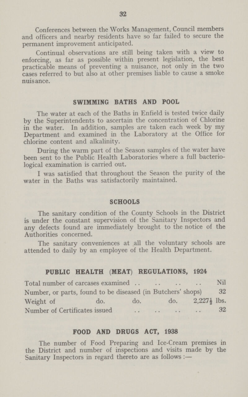 32 Conferences between the Works Management, Council members and officers and nearby residents have so far failed to secure the permanent improvement anticipated. Continual observations are still being taken with a view to enforcing, as far as possible within present legislation, the best practicable means of preventing a nuisance, not only in the two cases referred to but also at other premises liable to cause a smoke nuisance. SWIMMING BATHS AND POOL The water at each of the Baths in Enfield is tested twice daily by the Superintendents to ascertain the concentration of Chlorine in the water. In addition, samples are taken each week by my Department and examined in the Laboratory at the Office for chlorine content and alkalinity. During the warm part of the Season samples of the water have been sent to the Public Health Laboratories where a full bacterio logical examination is carried out. I was satisfied that throughout the Season the purity of the water in the Baths was satisfactorily maintained. SCHOOLS The sanitary condition of the County Schools in the District is under the constant supervision of the Sanitary Inspectors and any defects found are immediately brought to the notice of the Authorities concerned. The sanitary conveniences at all the voluntary schools are attended to daily by an employee of the Health Department. PUBLIC HEALTH (MEAT) REGULATIONS, 1924 Total number of carcases examined Nil Number, or parts, found to be diseased (in Butchers' shops) 32 Weight of do. do. do. 2,227½ lbs. Number of Certificates issued 32 FOOD AND DRUGS ACT, 1938 The number of Food Preparing and Ice-Cream premises in the District and number of inspections and visits made by the Sanitary Inspectors in regard thereto are as follows:—