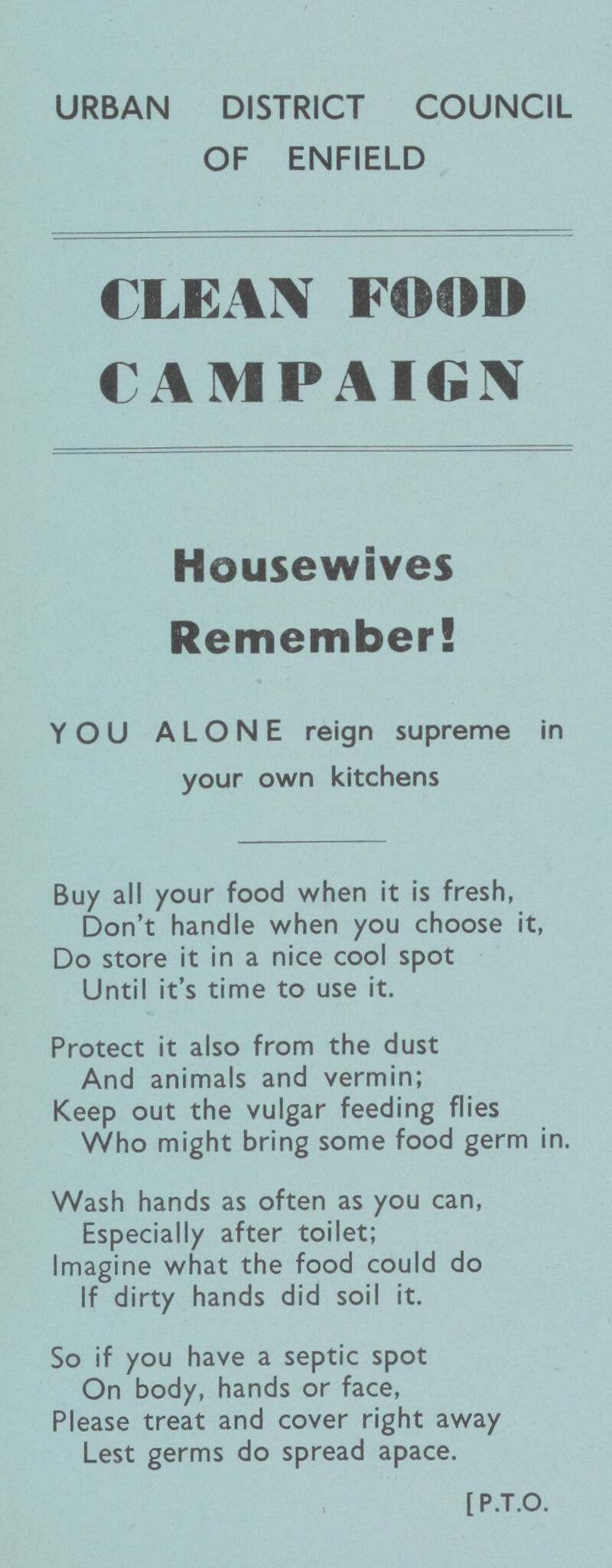 URBAN DISTRICT COUNCIL OF ENFIELD CLEAN FOOD CAMPAIGN Housewives Remember! YOU ALONE reign supreme in your own kitchens Buy all your food when it is fresh, Don't handle when you choose it, Do store it in a nice cool spot Until it's time to use it. Protect it also from the dust And animals and vermin; Keep out the vulgar feeding flies Who might bring some food germ in. Wash hands as often as you can, Especially after toilet; Imagine what the food could do If dirty hands did soil it. So if you have a septic spot On body, hands or face, Please treat and cover right away Lest germs do spread apace. [ P.T.O.