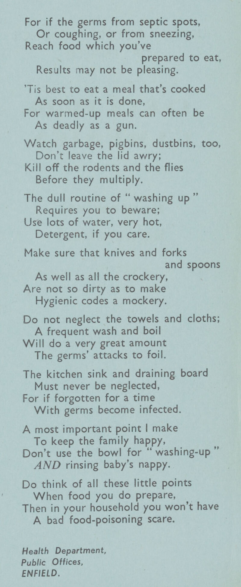 For if the germs from septic spots, Or coughing, or from sneezing, Reach food which you've prepared to eat, Results may not be pleasing. 'Tis best to eat a meal that's cooked As soon as it is done, For warmed-up meals can often be As deadly as a gun. Watch garbage, pigbins, dustbins, too, Don't leave the lid awry; Kill off the rodents and the flies Before they multiply. The dull routine of  washing up  Requires you to beware; Use lots of water, very hot, Detergent, if you care. Make sure that knives and forks and spoons As well as all the crockery, Are not so dirty as to make Hygienic codes a mockery. Do not neglect the towels and cloths; A frequent wash and boil Will do a very great amount The germs' attacks to foil. The kitchen sink and draining board Must never be neglected, For if forgotten for a time With germs become infected. A most important point I make To keep the family happy, Don't use the bowl for  washing-up  AND rinsing baby's nappy. Do think of all these little points When food you do prepare, Then in your household you won't have A bad food-poisoning scare. Health Department, Public Offices, ENFIELD.