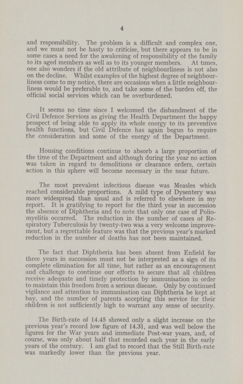 4 and responsibility. The problem is a difficult and complex one, and we must not be hasty to criticise, but there appears to be in some cases a need for the awakening of responsibility of the family to its aged members as well as to its younger members. At times, one also wonders if the old attribute of neighbourliness is not also on the decline. Whilst examples of the highest degree of neighbour liness come to my notice, there are occasions when a little neighbour liness would be preferable to, and take some of the burden off, the official social services which can be overburdened. It seems no time since I welcomed the disbandment of the Civil Defence Services as giving the Health Department the happy prospect of being able to apply its whole energy to its preventive health functions, but Civil Defence has again begun to require the consideration and some of the energy of the Department. Housing conditions continue to absorb a large proportion of the time of the Department and although during the year no action was taken in regard to demolitions or clearance orders, certain action in this sphere will become necessary in the near future. The most prevalent infectious disease was Measles which reached considerable proportions. A mild type of Dysentery was more widespread than usual and is referred to elsewhere in my report. It is gratifying to report for the third year in succession the absence of Diphtheria and to note that only one case of Polio myelitis occurred. The reduction in the number of cases of Re spiratory Tuberculosis by twenty-two was a very welcome improve ment, but a regrettable feature was that the previous year's marked reduction in the number of deaths has not been maintained. The fact that Diphtheria has been absent from Enfield for three years in succession must not be interpreted as a sign of its complete elimination for all time, but rather as an encouragement and challenge to continue our efforts to secure that all children receive adequate and timely protection by immunisation in order to maintain this freedom from a serious disease. Only by continued vigilance and attention to immunisation can Diphtheria be kept at bay, and the number of parents accepting this service for their children is not sufficiently high to warrant any sense of security. The Birth-rate of 14.45 showed only a slight increase on the previous year's record low figure of 14.31, and was well below the figures for the War years and immediate Post-war years, and, of course, was only about half that recorded each year in the early years of the century. I am glad to record that the Still Birth-rate was markedly lower than the previous year.