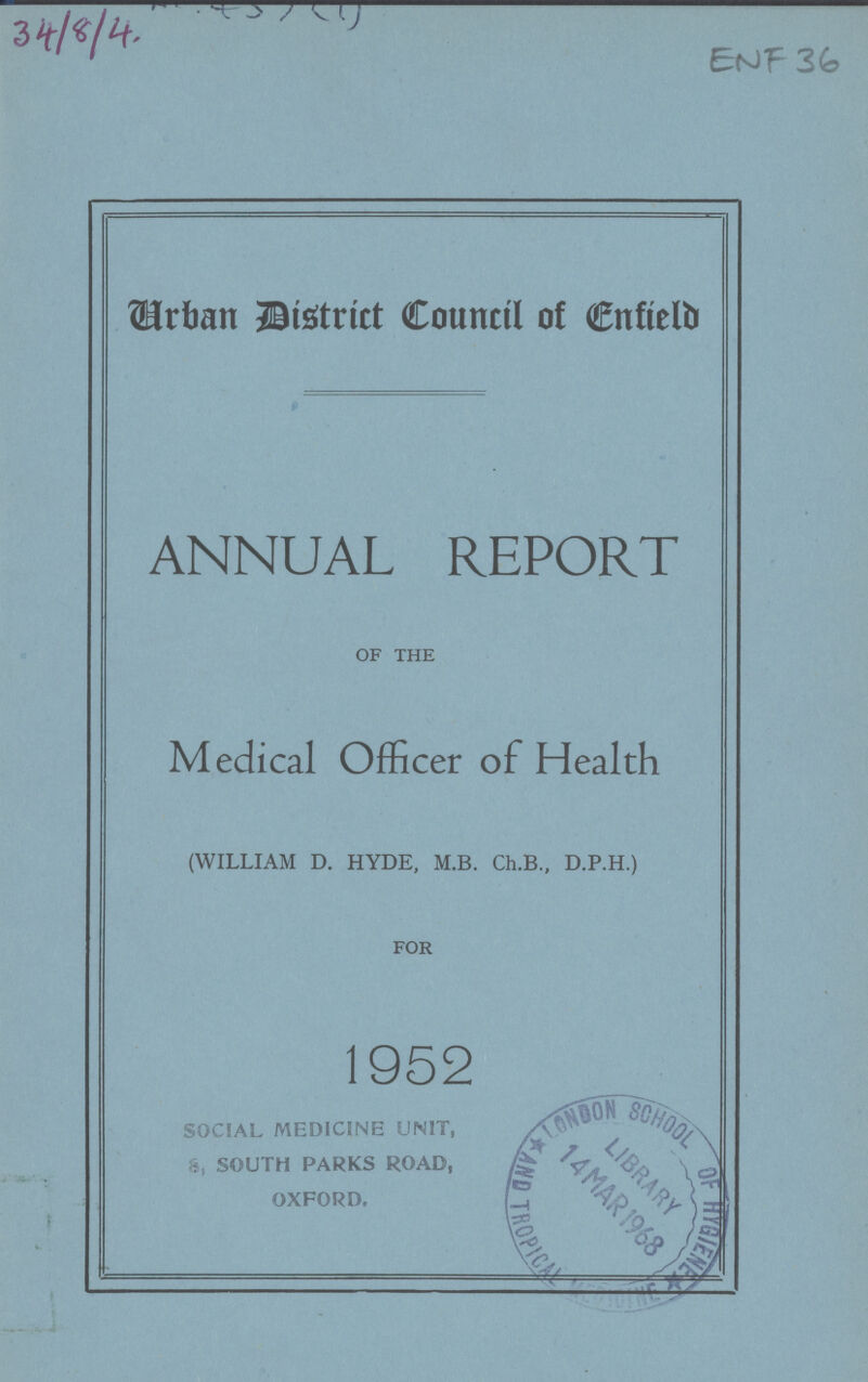 END 36 Urban District Council of Enfield ANNUAL REPORT OF THE Medical Officer of Health (WILLIAM D. HYDE, M.B. Ch.B., D.P.H.) FOR 1952 SOCIAL MEDICINE UNIT, 8, SOUTH PARKS ROAD, OXFORD.