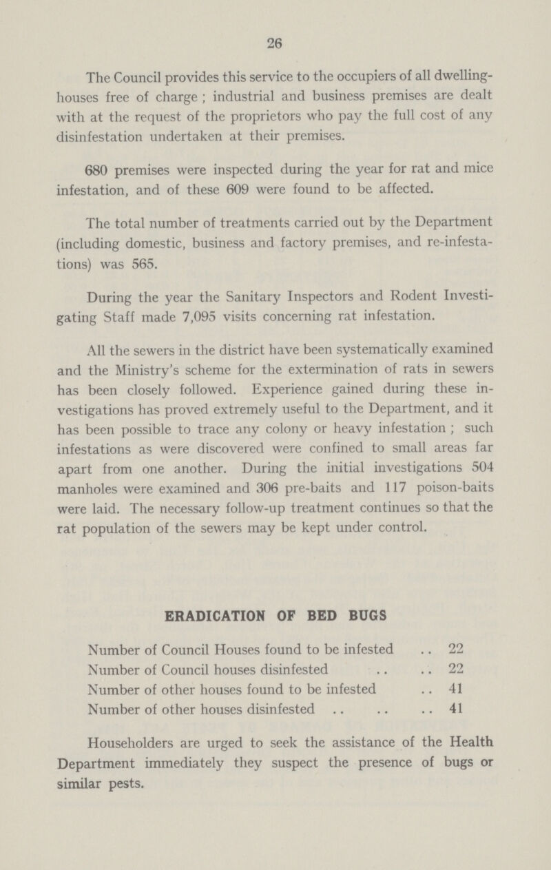 26 The Council provides this service to the occupiers of all dwelling houses free of charge; industrial and business premises are dealt with at the request of the proprietors who pay the full cost of any disinfestation undertaken at their premises. 680 premises were inspected during the year for rat and mice infestation, and of these 609 were found to be affected. The total number of treatments carried out by the Department (including domestic, business and factory premises, and re-infesta tions) was 565. During the year the Sanitary Inspectors and Rodent Investi gating Staff made 7,095 visits concerning rat infestation. All the sewers in the district have been systematically examined and the Ministry's scheme for the extermination of rats in sewers has been closely followed. Experience gained during these in vestigations has proved extremely useful to the Department, and it has been possible to trace any colony or heavy infestation ; such infestations as were discovered were confined to small areas far apart from one another. During the initial investigations 504 manholes were examined and 306 pre-baits and 117 poison-baits were laid. The necessary follow-up treatment continues so that the rat population of the sewers may be kept under control. ERADICATION OF BED BUGS Number of Council Houses found to be infested 22 Number of Council houses disinfested 22 Number of other houses found to be infested 41 Number of other houses disinfested 41 Householders are urged to seek the assistance of the Health Department immediately they suspect the presence of bugs or similar pests.