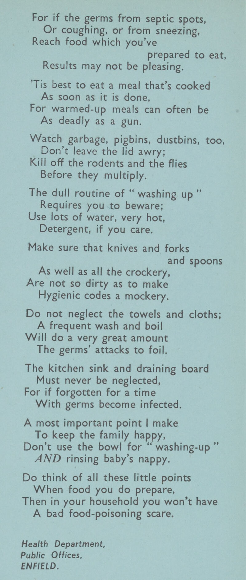 For if the germs from septic spots, Or coughing, or from sneezing, Reach food which you've prepared to eat, Results may not be pleasing. 'Tis best to eat a meal that's cooked As soon as it is done, For warmed-up meals can often be As deadly as a gun. Watch garbage, pigbins, dustbins, too, Don't leave the lid awry; Kill off the rodents and the flies Before they multiply. The dull routine of  washing up  Requires you to beware; Use lots of water, very hot, Detergent, if you care. Make sure that knives and forks and spoons As well as all the crockery, Are not so dirty as to make Hygienic codes a mockery. Do not neglect the towels and cloths; A frequent wash and boil Will do a very great amount The germs' attacks to foil. The kitchen sink and draining board Must never be neglected, For if forgotten for a time With germs become infected. A most important point I make To keep the family happy, Don't use the bowl for  washing-up  AND rinsing baby's nappy. Do think of all these little points When food you do prepare, Then in your household you won't have A bad food-poisoning scare. Health Department, Public Offices, ENFIELD.