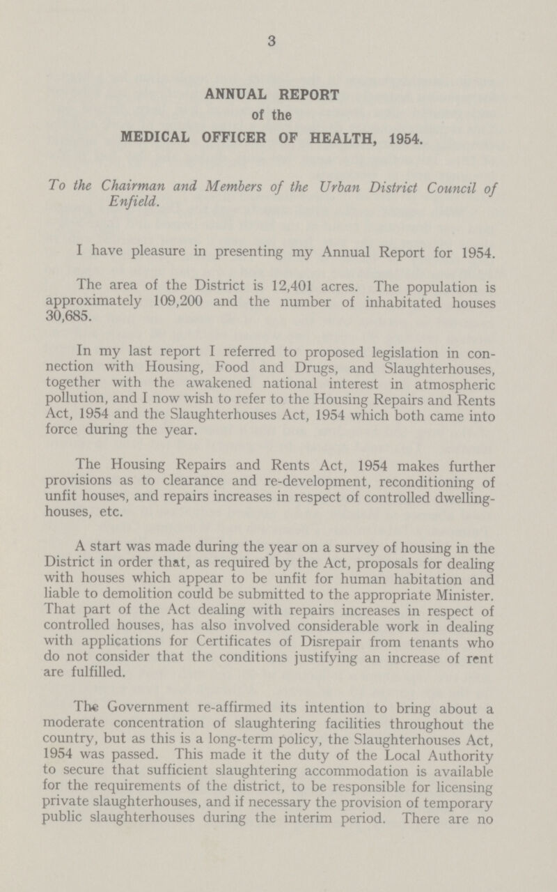 3 ANNUAL REPORT of the MEDICAL OFFICER OF HEALTH, 1954. To the Chairman and Members of the Urban District Council of Enfield. I have pleasure in presenting my Annual Report for 1954. The area of the District is 12,401 acres. The population is approximately 109,200 and the number of inhabitated houses 30,685. In my last report I referred to proposed legislation in con nection with Housing, Food and Drugs, and Slaughterhouses, together with the awakened national interest in atmospheric pollution, and I now wish to refer to the Housing Repairs and Rents Act, 1954 and the Slaughterhouses Act, 1954 which both came into force during the year. The Housing Repairs and Rents Act, 1954 makes further provisions as to clearance and re-development, reconditioning of unfit houses, and repairs increases in respect of controlled dwelling houses, etc. A start was made during the year on a survey of housing in the District in order that, as required by the Act, proposals for dealing with houses which appear to be unfit for human habitation and liable to demolition could be submitted to the appropriate Minister. That part of the Act dealing with repairs increases in respect of controlled houses, has also involved considerable work in dealing with applications for Certificates of Disrepair from tenants who do not consider that the conditions justifying an increase of rent are fulfilled. The Government re-affirmed its intention to bring about a moderate concentration of slaughtering facilities throughout the country, but as this is a long-term policy, the Slaughterhouses Act, 1954 was passed. This made it the duty of the Local Authority to secure that sufficient slaughtering accommodation is available for the requirements of the district, to be responsible for licensing private slaughterhouses, and if necessary the provision of temporary public slaughterhouses during the interim period. There are no