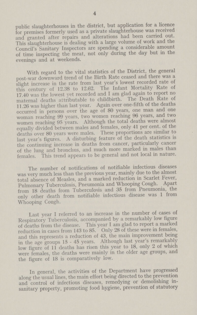 4 public slaughterhouses in the district, but application for a licence for premises formerly used as a private slaughterhouse was received and granted after repairs and alterations had been carried out. This slaughterhouse is dealing with a large volume of work and the Council's Sanitary Inspectors are spending a considerable amount of time inspecting the meat, not only during the day but in the evenings and at weekends. With regard to the vital statistics of the District, the general post-war downward trend of the Birth Rate ceased and there was a slight increase in the rate from last year's lowest recorded rate of this century of 12.38 to 12.62. The Infant Mortality Rate of 17.40 was the lowest yet recorded and I am glad again to report no maternal deaths attributable to childbirth. The Death Rate of 11.26 was higher than last year. Again over one-fifth of the deaths occurred in persons over the age of 80 years, one man and one woman reaching 99 years, two women reaching 96 years, and two women reaching 95 years. Although the total deaths were almost equally divided between males and females, only 41 per cent. of the deaths over 80 years were males. These proportions are similar to last year's figures. A disturbing feature of the death statistics is the continuing increase in deaths from cancer, particularly cancer of the lung and bronchus, and much more marked in males than females. This trend appears to be general and not local in nature. The number of notifications of notifiable infectious diseases was very much less than the previous year, mainly due to the almost total absence of Measles, and a marked reduction in Scarlet Fever, Pulmonary Tuberculosis, Pneumonia and Whooping Cough. Apart from 18 deaths from Tuberculosis and 35 from Pneumonia, the only other death from notifiable infectious disease was 1 from Whooping Cough. Last year I referred to an increase in the number of cases of Respiratory Tuberculosis, accompanied by a remarkably low figure of deaths from the disease. This year I am glad to report a marked reduction in cases from 143 to 85. Only 28 of these were in females, and this represents a reduction of 43, the main improvement being in the age groups 15-45 years. Although last year's remarkably low figure of 11 deaths has risen this year to 18, only 2 of which were females, the deaths were mainly in the older age groups, and the figure of 18 is comparatively low. In general, the activities of the Department have progressed along the usual lines, the main effort being directed to the prevention and control of infectious diseases, remedying or demolishing in sanitary property, promoting food hygiene, prevention of statutory