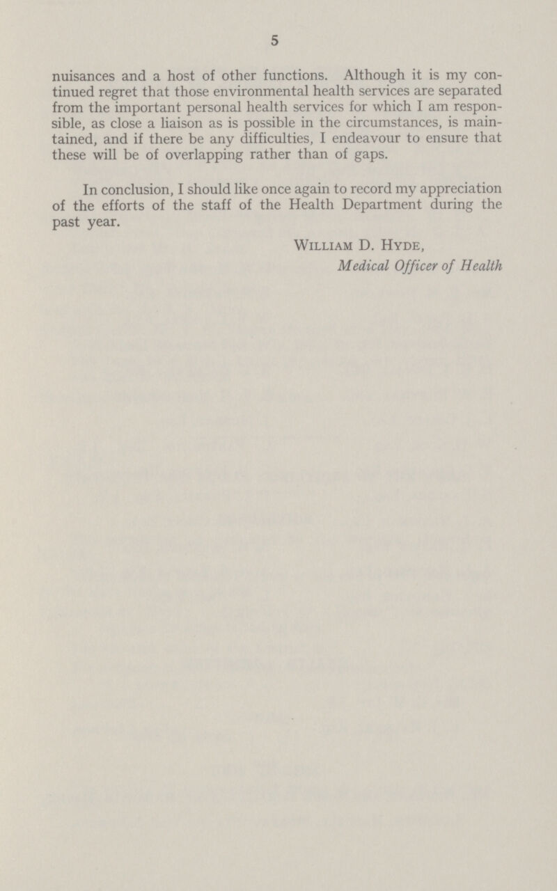 5 nuisances and a host of other functions. Although it is my con tinued regret that those environmental health services are separated from the important personal health services for which I am respon sible, as close a liaison as is possible in the circumstances, is main tained, and if there be any difficulties, I endeavour to ensure that these will be of overlapping rather than of gaps. In conclusion, I should like once again to record my appreciation of the efforts of the staff of the Health Department during the past year. William D. Hyde, Medical Officer of Health