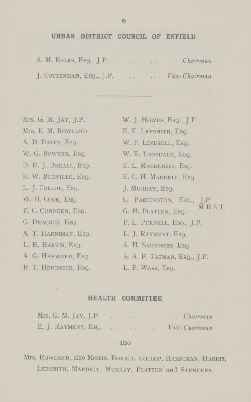 6 URBAN DISTRICT COUNCIL OF ENFIELD A. M. Eeles, Esq., J.P. Chairman J. Cottenham, Esq., J.P. Vice-Chairman Mrs. G. M. Jay, J.P. Mrs. E. M. Rowland A. D. Bates, Esq. W. G. Bowyer, Esq. D. R. J. Boxall, Esq. E. W. Burville, Esq. L. J. Collop, Esq. W. H. Cook, Esq. F. C. Cunneen, Esq. G. Deacock, Esq. A. T. Harniman, Esq. L. H. Harris, Esq. A. G. Hayward, Esq. E. T. Hendrick, Esq. W. J. Howes, Esq., J.P. E. E. Leesmith, Esq. W. F. Lindsell, Esq. W. E. Lonsdale, Esq. E. L. Mackenzie, Esq. E. C. H. Mardell, Esq. J. Murray, Esq. C. Partington, Esq., J.P. M.R.S.T. G. H. Platten, Esq. P. L. Purnell, Esq., J.P. E. J. Rayment, Esq. A. H. Saunders, Esq. A. A. F. Tatman, Esq., J.P. L. F. Wass, Esq. HEALTH COMMITTEE Mrs. G. M. Jay, J.P. Chairman E. J. Rayment, Esq. Vice-Chairman also Mrs. Rowland, also Messrs. Boxall, Collop, Harniman, Harris, Leesmith, Mardell, Murray, Platten and Saunders.