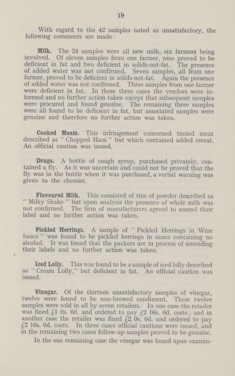 19 With regard to the 42 samples noted as unsatisfactory, the following comments are made : Milk. The 24 samples were all new milk, six farmers being involved. Of eleven samples from one farmer, nine proved to be deficient in fat and two deficient in solids-not-fat. The presence of added water was not confirmed. Seven samples, all from one fanner, proved to be deficient in solids-not-fat. Again the presence of added water was not confirmed. Three samples from one farmer were deficient in fat. In these three cases the vendors were in formed and no further action taken except that subsequent samples were procured and found genuine. The remaining three samples were all found to be deficient in fat, but associated samples were genuine and therefore no further action was taken. Cooked Meats. This infringement concerned tinned meat described as Chopped Ham but which contained added cereal. An official caution was issued. Drugs. A bottle of cough syrup, purchased privately, con tained a fly. As it was uncertain and could not be proved that the fly was in the bottle when it was purchased, a verbal warning was given to the chemist. Flavoured Milk. This consisted of tins of powder described as Milky Shake but upon analysis the presence of whole milk was not confirmed. The firm of manufacturers agreed to amend their label and no further action was taken. Pickled Herrings. A sample of Pickled Herrings in Wine Sauce was found to be pickled herrings in sauce containing no alcohol. It was found that the packers are in process of amending their labels and no further action was taken. Iced Lolly. This was found to be a sample of iced lolly described as Cream Lolly, but deficient in fat. An official caution was issued. Vinegar. Of the thirteen unsatisfactory samples of vinegar, twelve were found to be non-brewed condiment. These twelve samples were sold in all by seven retailers. In one case the retailer was fined £1 0s. 0d. and ordered to pay £2 16s. 0d. costs; and in another case the retailer was fined £2 0s. 0d. and ordered to pay £2 16s. 0d. costs. In three cases official cautions were issued, and in the remaining two cases follow-up samples proved to be genuine. In the one remaining case the vinegar was found upon examin¬