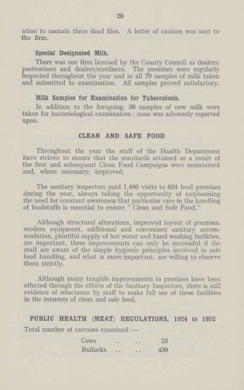 20 ation to contain three dead flies. A letter of caution was sent to the firm. Special Designated Milk. There was one firm licensed by the County Council as dealers/ pasteurisers and dealers/sterilisers. The premises were regularly inspected throughout the year and in all 79 samples of milk taken and submitted to examination. All samples proved satisfactory. Milk Samples for Examination for Tuberculosis. In addition to the foregoing, 36 samples of new milk were taken for bacteriological examination; none was adversely reported upon. CLEAN AND SAFE FOOD Throughout the year the staff of the Health Department have striven to ensure that the standards attained as a result of the first and subsequent Clean Food Campaigns were maintained and, where necessary, improved. The sanitary inspectors paid 1,486 visits to 834 food premises during the year, always taking the opportunity of emphasising the need for constant awareness that particular care in the handling of foodstuffs is essential to ensure Clean and Safe Food. Although structural alterations, improved layout of premises, modern equipment, additional and convenient sanitary accom modation, plentiful supply of hot water and hand washing facilities, are important, these improvements can only be successful if the staff are aware of the simple hygienic principles involved in safe food handling, and what is more important, are willing to observe them strictly. Although many tangible improvements in premises have been effected through the efforts of the Sanitary Inspectors, there is still evidence of reluctance by staff to make full use of these facilities in the interests of clean and safe food. PUBLIC HEALTH (MEAT) REGULATIONS, 1924 to 1952 Total number of carcases examined :— Cows 25 Bullocks 439