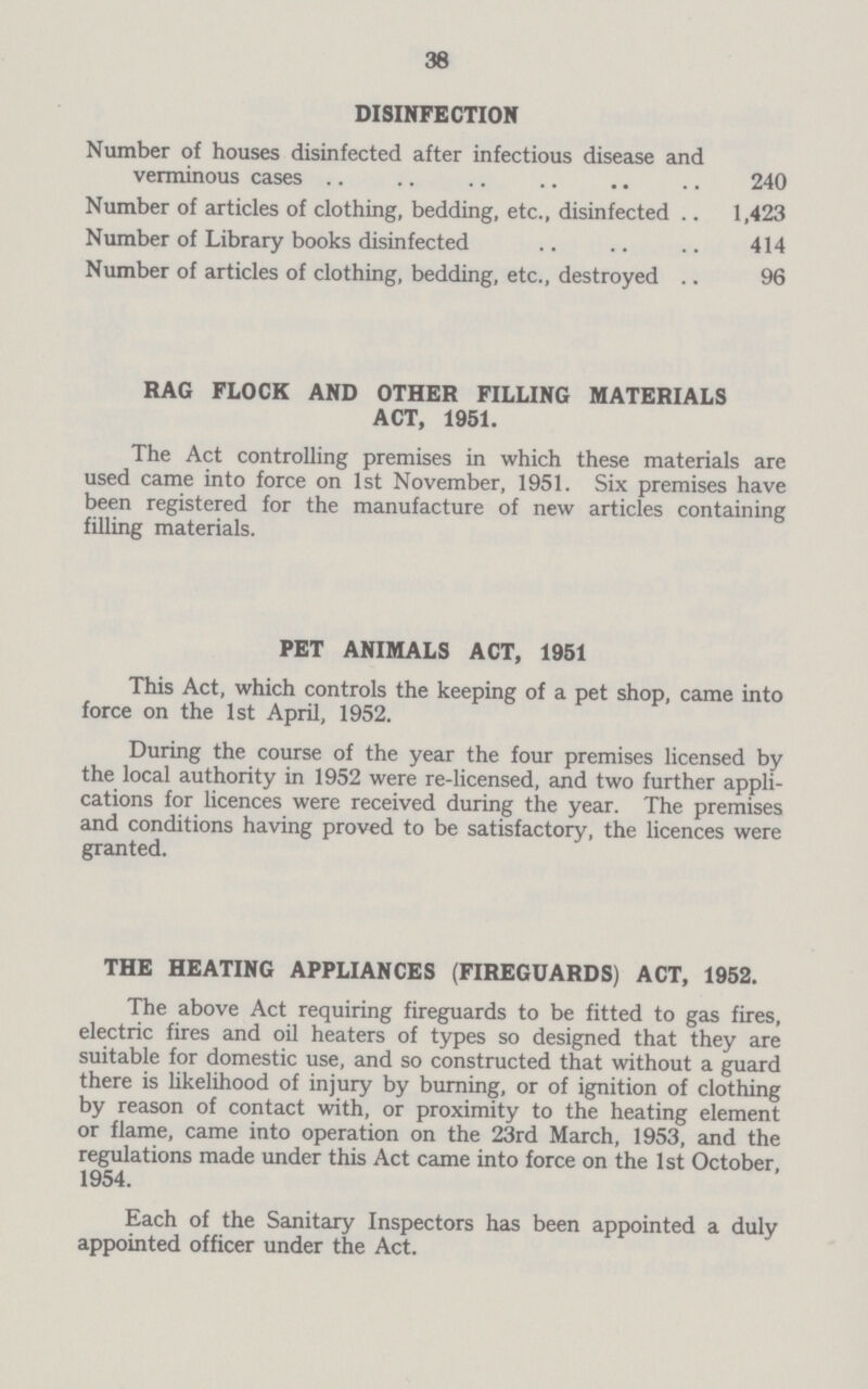 38 DISINFECTION Number of houses disinfected after infectious disease and verminous cases 240 Number of articles of clothing, bedding, etc., disinfected 1,423 Number of Library books disinfected 414 Number of articles of clothing, bedding, etc., destroyed 96 RAG FLOCK AND OTHER FILLING MATERIALS ACT, 1951. The Act controlling premises in which these materials are used came into force on 1st November, 1951. Six premises have been registered for the manufacture of new articles containing filling materials. PET ANIMALS ACT, 1951 This Act, which controls the keeping of a pet shop, came into force on the 1st April, 1952. During the course of the year the four premises licensed by the local authority in 1952 were re-licensed, and two further appli cations for licences were received during the year. The premises and conditions having proved to be satisfactory, the licences were granted. THE HEATING APPLIANCES (FIREGUARDS) ACT, 1952. The above Act requiring fireguards to be fitted to gas fires, electric fires and oil heaters of types so designed that they are suitable for domestic use, and so constructed that without a guard there is likelihood of injury by burning, or of ignition of clothing by reason of contact with, or proximity to the heating element or flame, came into operation on the 23rd March, 1953, and the regulations made under this Act came into force on the 1st October, 1954. Each of the Sanitary Inspectors has been appointed a duly appointed officer under the Act.