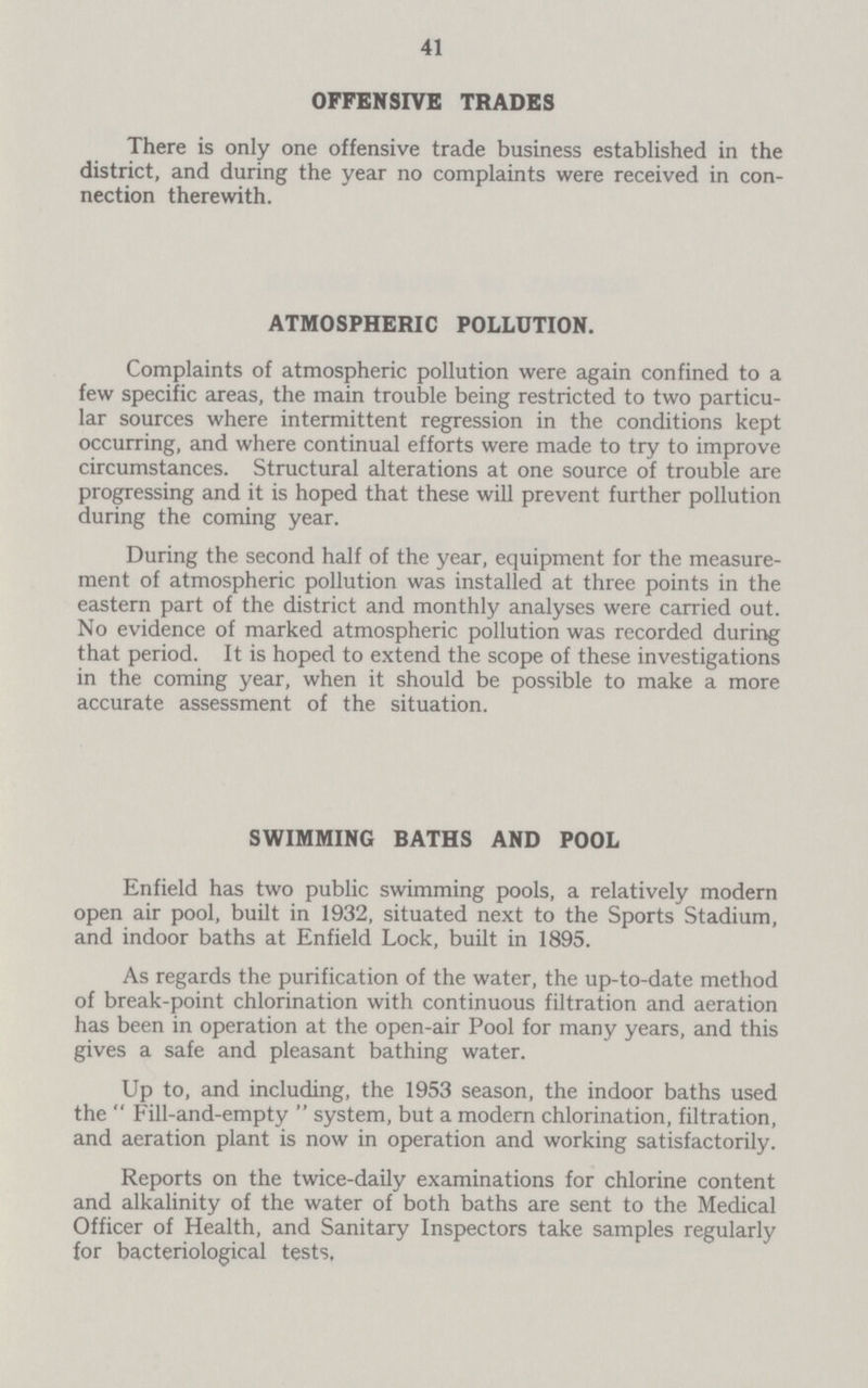 41 OFFENSIVE TRADES There is only one offensive trade business established in the district, and during the year no complaints were received in con nection therewith. ATMOSPHERIC POLLUTION. Complaints of atmospheric pollution were again confined to a few specific areas, the main trouble being restricted to two particu lar sources where intermittent regression in the conditions kept occurring, and where continual efforts were made to try to improve circumstances. Structural alterations at one source of trouble are progressing and it is hoped that these will prevent further pollution during the coming year. During the second half of the year, equipment for the measure ment of atmospheric pollution was installed at three points in the eastern part of the district and monthly analyses were carried out. No evidence of marked atmospheric pollution was recorded during that period. It is hoped to extend the scope of these investigations in the coming year, when it should be possible to make a more accurate assessment of the situation. SWIMMING BATHS AND POOL Enfield has two public swimming pools, a relatively modern open air pool, built in 1932, situated next to the Sports Stadium, and indoor baths at Enfield Lock, built in 1895. As regards the purification of the water, the up-to-date method of break-point chlorination with continuous filtration and aeration has been in operation at the open-air Pool for many years, and this gives a safe and pleasant bathing water. Up to, and including, the 1953 season, the indoor baths used the Fill-and-empty system, but a modern chlorination, filtration, and aeration plant is now in operation and working satisfactorily. Reports on the twice-daily examinations for chlorine content and alkalinity of the water of both baths are sent to the Medical Officer of Health, and Sanitary Inspectors take samples regularly for bacteriological tests.