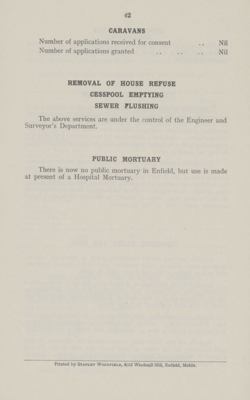42 CARAVANS Number of applications received for consent Nil Number of applications granted Nil REMOVAL OF HOUSE REFUSE CESSPOOL EMPTYING SEWER FLUSHING The above services are under the control of the Engineer and Surveyor's Department. PUBLIC MORTUARY There is now no public mortuary in Enfield, but use is made at present of a Hospital Mortuary. Printed by Stanley Woodfield, 8/12 Windmill Hill, Enfield, Middx.