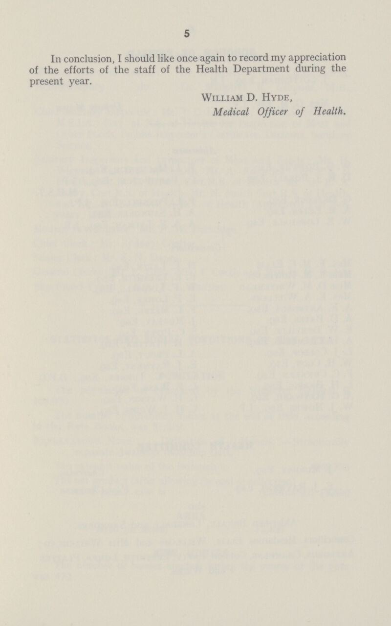 5 In conclusion, I should like once again to record my appreciation of the efforts of the staff of the Health Department during the present year. William D. Hyde, Medical Officer of Health.