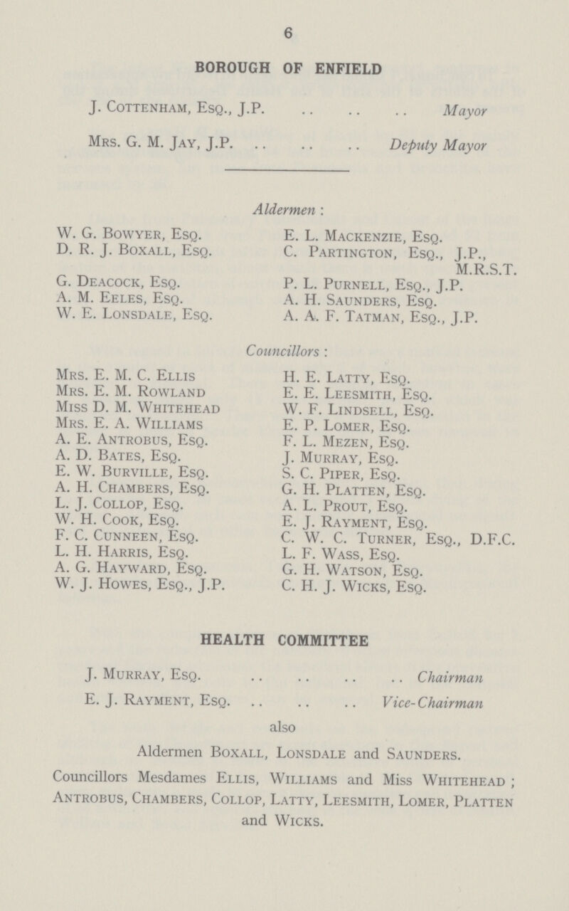 6 BOROUGH OF ENFIELD J. cottenham, esq., J.P. Mrs. g. M. Jay, J.p. Mayor Deputy Mayor Aldermen : W. G. Bowyer, Esq. D. R. J. Boxall, Esq. G. Deacock, Esq. A. M. Eeles, Esq. W. E. Lonsdale, Esq. Mrs. E. M. C. Ellis Mrs. E. M. Rowland Miss D. M. Whitehead Mrs. E. A. Williams A. E. Antrobus, Esq. A. D. Bates, Esq. E. W. Burville, Esq. A. H. Chambers, Esq. L. J. Collop, Esq. W. H. Cook, Esq. F. C. Cunneen, Esq. L. H. Harris, Esq. A. G. Hayward, Esq. W. J. Howes, Esq., J.P. E. L. Mackenzie, Esq. C. Partington, Esq., J.P., M.R.S.T. P. L. Purnell, Esq., J.P. A. H. Saunders, Esq. A. A. F. Tatman, Esq., J.P. Councillors : H. E. Latty, Esq. E. E. Leesmith, Esq. W. F. Lindsell, Esq. E. P. Lomer, Esq. F. L. Mezen, Esq. J. Murray, Esq. S. C. Piper, Esq. G. H. Platten, Esq. A. L. Prout, Esq. E. J. Rayment, Esq. C. W. C. Turner, Esq., D.F.C. L. F. Wass, Esq. G. H. Watson, Esq. C. H. J. Wicks, Esq. HEALTH COMMITTEE J. Murray, Esq. E. J. Rayment, Esq. .. Chairman Vice- Chairman also Aldermen Boxall, Lonsdale and Saunders. Councillors Mesdames Ellis, Williams and Miss Whitehead ; Antrobus, Chambers, Collop, Latty, Leesmith, Lomer, Platten and Wicks.