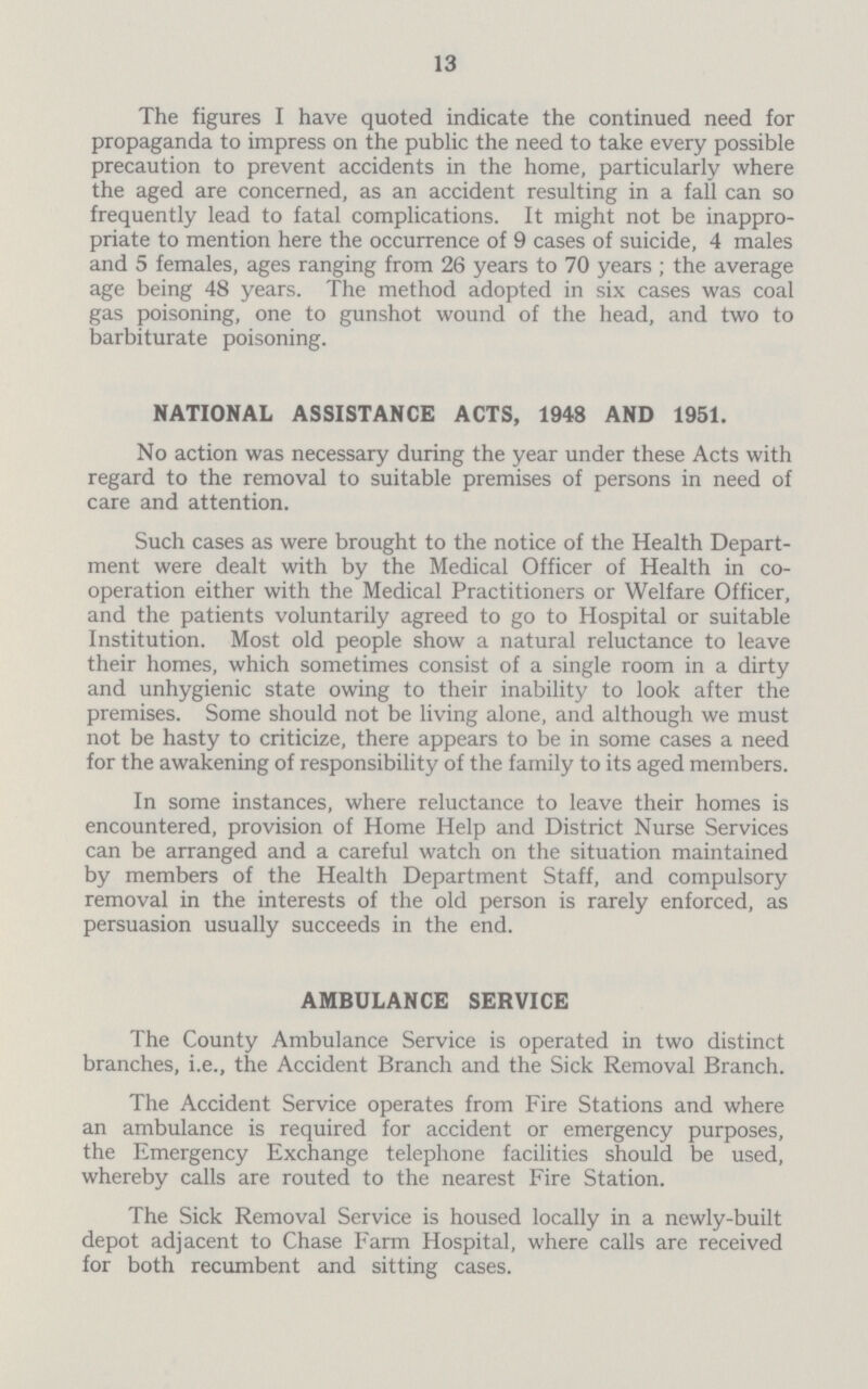 13 The figures I have quoted indicate the continued need for propaganda to impress on the public the need to take every possible precaution to prevent accidents in the home, particularly where the aged are concerned, as an accident resulting in a fall can so frequently lead to fatal complications. It might not be inappro priate to mention here the occurrence of 9 cases of suicide, 4 males and 5 females, ages ranging from 26 years to 70 years ; the average age being 48 years. The method adopted in six cases was coal gas poisoning, one to gunshot wound of the head, and two to barbiturate poisoning. NATIONAL ASSISTANCE ACTS, 1948 AND 1951. No action was necessary during the year under these Acts with regard to the removal to suitable premises of persons in need of care and attention. Such cases as were brought to the notice of the Health Depart ment were dealt with by the Medical Officer of Health in co operation either with the Medical Practitioners or Welfare Officer, and the patients voluntarily agreed to go to Hospital or suitable Institution. Most old people show a natural reluctance to leave their homes, which sometimes consist of a single room in a dirty and unhygienic state owing to their inability to look after the premises. Some should not be living alone, and although we must not be hasty to criticize, there appears to be in some cases a need for the awakening of responsibility of the family to its aged members. In some instances, where reluctance to leave their homes is encountered, provision of Home Help and District Nurse Services can be arranged and a careful watch on the situation maintained by members of the Health Department Staff, and compulsory removal in the interests of the old person is rarely enforced, as persuasion usually succeeds in the end. AMBULANCE SERVICE The County Ambulance Service is operated in two distinct branches, i.e., the Accident Branch and the Sick Removal Branch. The Accident Service operates from Fire Stations and where an ambulance is required for accident or emergency purposes, the Emergency Exchange telephone facilities should be used, whereby calls are routed to the nearest Fire Station. The Sick Removal Service is housed locally in a newly-built depot adjacent to Chase Farm Hospital, where calls are received for both recumbent and sitting cases.