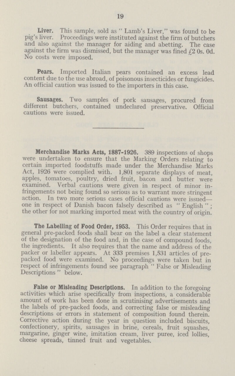 19 Liver. This sample, sold as  Lamb's Liver, was found to be pig's liver. Proceedings were instituted against the firm of butchers and also against the manager for aiding and abetting. The case against the firm was dismissed, but the manager was fined £2 Os. Od. No costs were imposed. Pears. Imported Italian pears contained an excess lead content due to the use abroad, of poisonous insecticides or fungicides. An official caution was issued to the importers in this case. Sausages. Two samples of pork sausages, procured from different butchers, contained undeclared preservative. Official cautions were issued. Merchandise Marks Acts, 1887-1926. 389 inspections of shops were undertaken to ensure that the Marking Orders relating to certain imported foodstuffs made under the Merchandise Marks Act, 1926 were complied with. 1,801 separate displays of meat, apples, tomatoes, poultry, dried fruit, bacon and butter were examined. Verbal cautions were given in respect of minor in fringements not being found so serious as to warrant more stringent action. In two more serious cases official cautions were issued— one in respect of Danish bacon falsely described as  English  ; the other for not marking imported meat with the country of origin. The Labelling of Food Order, 1953. This Order requires that in general pre-packed foods shall bear on the label a clear statement of the designation of the food and, in the case of compound foods, the ingredients. It also requires that the name and address of the packer or labeller appears. At 333 premises 1,531 articles of pre packed food were examined. No proceedings were taken but in respect of infringements found see paragraph  False or Misleading Descriptions  below. False or Misleading Descriptions. In addition to the foregoing activities which arise specifically from inspections, a considerable amount of work has been done in scrutinising advertisements and the labels of pre-packed foods, and correcting false or misleading descriptions or errors in statement of composition found therein. Corrective action during the year in question included biscuits, confectionery, spirits, sausages in brine, cereals, fruit squashes, margarine, ginger wine, imitation cream, liver puree, iced lollies, cheese spreads, tinned fruit and vegetables.