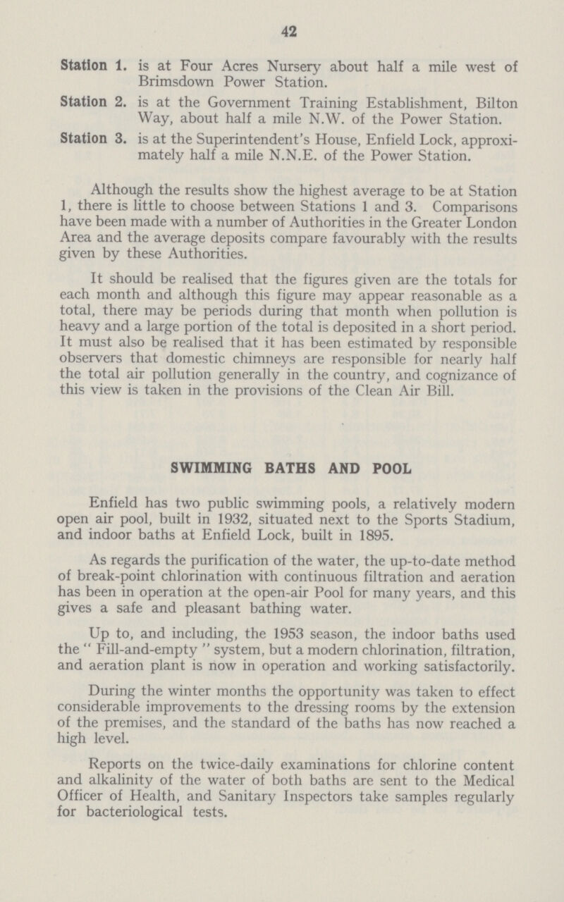 42 Station 1. is at Four Acres Nursery about half a mile west of Brimsdown Power Station. Station 2. is at the Government Training Establishment, Bilton Way, about half a mile N.W. of the Power Station. Station 3. is at the Superintendent's House, Enfield Lock, approxi mately half a mile N.N.E. of the Power Station. Although the results show the highest average to be at Station 1, there is little to choose between Stations 1 and 3. Comparisons have been made with a number of Authorities in the Greater London Area and the average deposits compare favourably with the results given by these Authorities. It should be realised that the figures given are the totals for each month and although this figure may appear reasonable as a total, there may be periods during that month when pollution is heavy and a large portion of the total is deposited in a short period. It must also be realised that it has been estimated by responsible observers that domestic chimneys are responsible for nearly half the total air pollution generally in the country, and cognizance of this view is taken in the provisions of the Clean Air Bill. SWIMMING BATHS AND POOL Enfield has two public swimming pools, a relatively modern open air pool, built in 1932, situated next to the Sports Stadium, and indoor baths at Enfield Lock, built in 1895. As regards the purification of the water, the up-to-date method of break-point chlorination with continuous filtration and aeration has been in operation at the open-air Pool for many years, and this gives a safe and pleasant bathing water. Up to, and including, the 1953 season, the indoor baths used the  Fill-and-empty  system, but a modern chlorination, filtration, and aeration plant is now in operation and working satisfactorily. During the winter months the opportunity was taken to effect considerable improvements to the dressing rooms by the extension of the premises, and the standard of the baths has now reached a high level. Reports on the twice-daily examinations for chlorine content and alkalinity of the water of both baths are sent to the Medical Officer of Health, and Sanitary Inspectors take samples regularly for bacteriological tests.