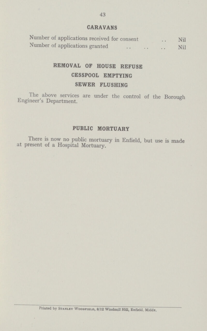 43 CARAVANS Number of applications received for consent Nil Number of applications granted Nil REMOVAL OF HOUSE REFUSE CESSPOOL EMPTYING SEWER FLUSHING The above services are under the control of the Borough Engineer's Department. PUBLIC MORTUARY There is now no public mortuary in Enfield, but use is made at present of a Hospital Mortuary. Printed by Stanley Woodfield, 8/12 Windmill Hill, Enfield, Middx.