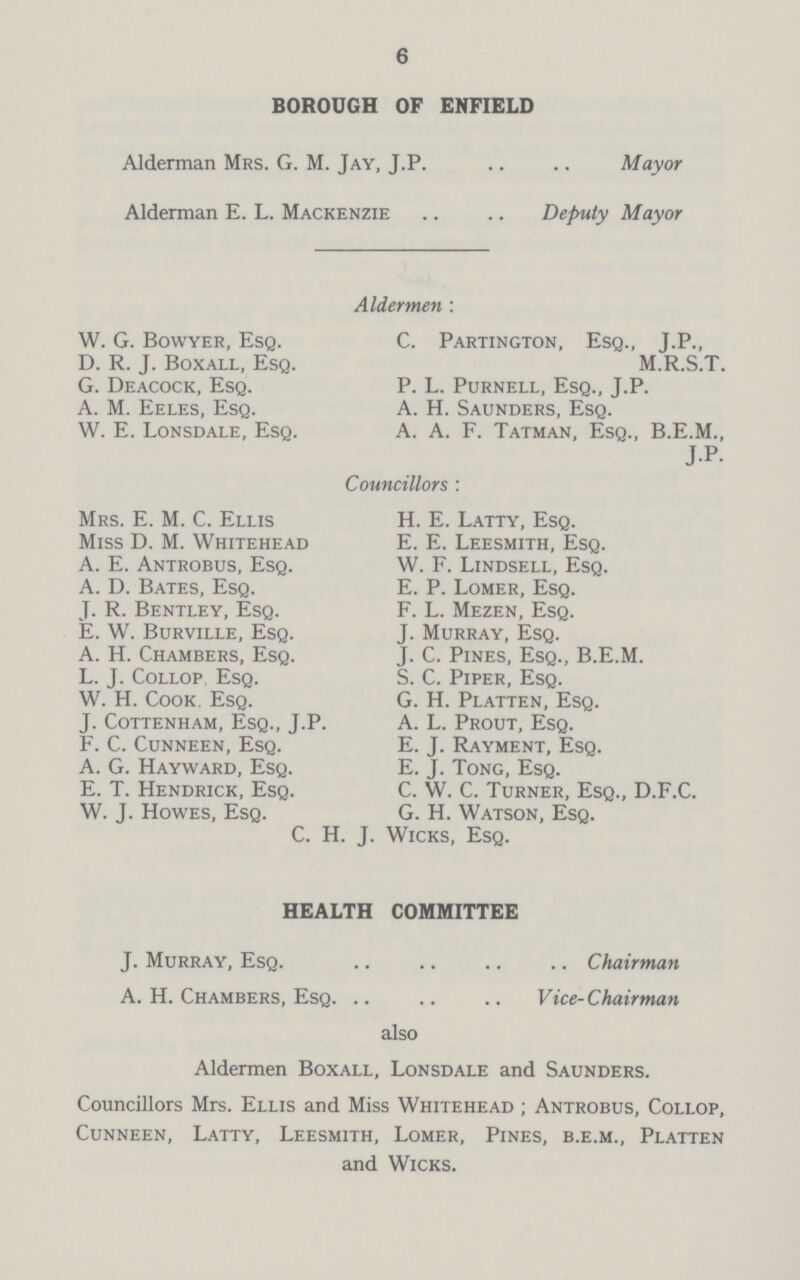 6 BOROUGH OF ENFIELD Alderman Mrs. G. M. Jay, J.P Mayor Alderman E. L. Mackenzie Deputy Mayor Aldermen : W. G. Bowyer, Esq. C. Partington, Esq., J.P., D. R.J.Boxall,Esq. M.R.S.T. G. Deacock, Esq. P. L. Purnell, Esq., J.P. A. M. Eeles, Esq. A. H. Saunders, Esq. W. E. Lonsdale, Esq. A. A. F. Tatman, Esq., B.E.M., J.P. Councillors : Mrs. E. M. C. Ellis H. E. Latty, Esq. Miss D. M. Whitehead E. E. Leesmith, Esq. A. E. Antrobus, Esq. W. F. Lindsell, Esq. A. D. Bates, Esq. E. P. Lomer, Esq. J. R. Bentley, Esq. F. L. Mezen, Esq. E. W. Burville, Esq. J. Murray, Esq. A. H. Chambers, Esq. J. C. Pines, Esq., B.E.M. L. J. Collop Esq. S. C. Piper, Esq. W. H. Cook Esq. G. H. Platten, Esq. J. cottenham, esq., J.p. A. L. prout, esq. F. C. Cunneen, Esq. E. J. Rayment, Esq. A. G. Hayward, Esq. E. J. Tong, Esq. E. T. Hendrick, Esq. C. W. C. Turner, Esq., D.F.C. W. J. Howes, Esq. G. H. Watson, Esq. C. H. J. Wicks, Esq. HEALTH COMMITTEE J. Murray, EsqChairman A. H. Chambers, Esq Vice-Chairman also Aldermen Boxall, Lonsdale and Saunders. Councillors Mrs. Ellis and Miss Whitehead ; Antrobus, Collop, Cunneen, Latty, Leesmith, Lomer, Pines, b.e.m., Platten and Wicks.