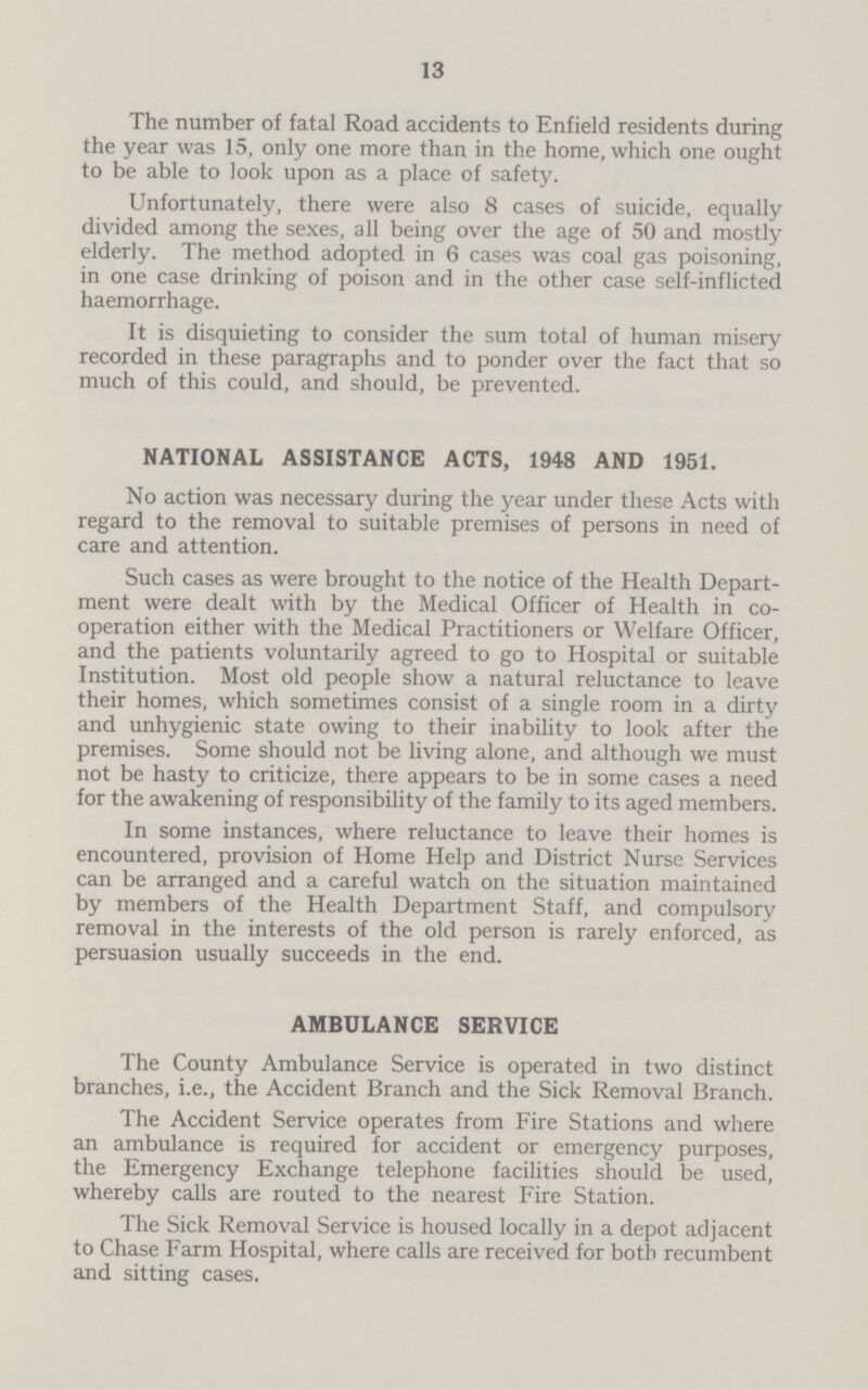 13 The number of fatal Road accidents to Enfield residents during the year was 15, only one more than in the home, which one ought to be able to look upon as a place of safety. Unfortunately, there were also 8 cases of suicide, equally divided among the sexes, all being over the age of 50 and mostly elderly. The method adopted in 6 cases was coal gas poisoning, in one case drinking of poison and in the other case self-inflicted haemorrhage. It is disquieting to consider the sum total of human misery recorded in these paragraphs and to ponder over the fact that so much of this could, and should, be prevented. NATIONAL ASSISTANCE ACTS, 1948 AND 1951. No action was necessary during the year under these Acts with regard to the removal to suitable premises of persons in need of care and attention. Such cases as were brought to the notice of the Health Depart ment were dealt with by the Medical Officer of Health in co operation either with the Medical Practitioners or Welfare Officer, and the patients voluntarily agreed to go to Hospital or suitable Institution. Most old people show a natural reluctance to leave their homes, which sometimes consist of a single room in a dirty and unhygienic state owing to their inability to look after the premises. Some should not be living alone, and although we must not be hasty to criticize, there appears to be in some cases a need for the awakening of responsibility of the family to its aged members. In some instances, where reluctance to leave their homes is encountered, provision of Home Help and District Nurse Services can be arranged and a careful watch on the situation maintained by members of the Health Department Staff, and compulsory removal in the interests of the old person is rarely enforced, as persuasion usually succeeds in the end. AMBULANCE SERVICE The County Ambulance Service is operated in two distinct branches, i.e., the Accident Branch and the Sick Removal Branch. The Accident Service operates from Fire Stations and where an ambulance is required for accident or emergency purposes, the Emergency Exchange telephone facilities should be used, whereby calls are routed to the nearest Fire Station. The Sick Removal Service is housed locally in a depot adjacent to Chase Farm Hospital, where calls are received for both recumbent and sitting cases.