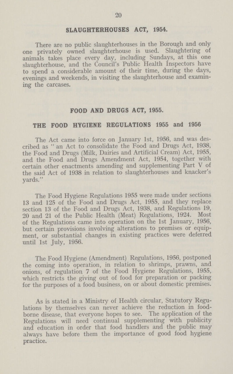 20 SLAUGHTERHOUSES ACT, 1954. There are no public slaughterhouses in the Borough and only one privately owned slaughterhouse is used. Slaughtering of animals takes place every day, including Sundays, at this one slaughterhouse, and the Council's Public Health Inspectors have to spend a considerable amount of their time, during the days, evenings and weekends, in visiting the slaughterhouse and examin ing the carcases. FOOD AND DRUGS ACT, 1955. THE FOOD HYGIENE REGULATIONS 1955 and 1956 The Act came into force on January 1st, 1956, and was des cribed as  an Act to consolidate the Food and Drugs Act, 1938, the Food and Drugs (Milk, Dairies and Artificial Cream) Act, 1955, and the Food and Drugs Amendment Act, 1954, together with certain other enactments amending and supplementing Part V of the said Act of 1938 in relation to slaughterhouses and knacker's yards. The Food Hygiene Regulations 1955 were made under sections 13 and 125 of the Food and Drugs Act, 1955, and they replace section 13 of the Food and Drugs Act, 1938, and Regulations 19, 20 and 21 of the Public Health (Meat) Regulations, 1924. Most of the Regulations came into operation on the 1st January, 1956, but certain provisions involving alterations to premises or equip ment, or substantial changes in existing practices were deferred until 1st July, 1956. The Food Hygiene (Amendment) Regulations, 1956, postponed the coming into operation, in relation to shrimps, prawns, and onions, of regulation 7 of the Food Hygiene Regulations, 1955, which restricts the giving out of food for preparation or packing for the purposes of a food business, on or about domestic premises. As is stated in a Ministry of Health circular, Statutory Regu lations by themselves can never achieve the reduction in food borne disease, that everyone hopes to see. The application of the Regulations will need continual supplementing with publicity and education in order that food handlers and the public may always have before them the importance of good food hygiene practice.