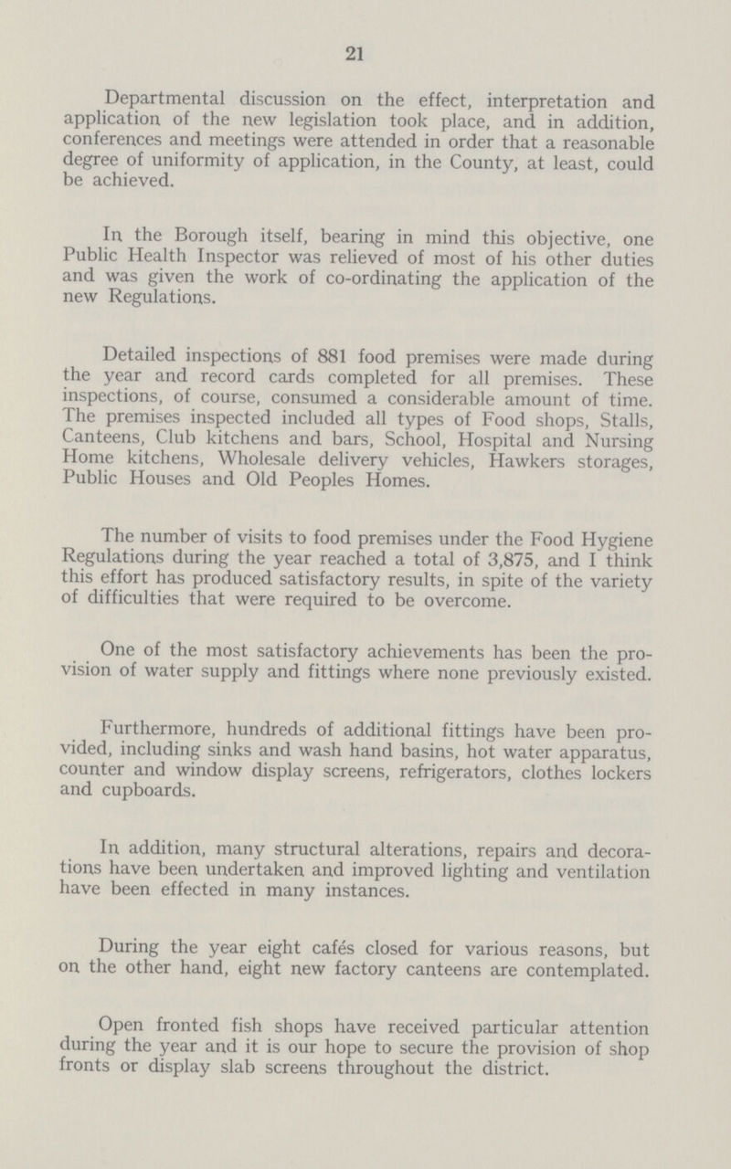 21 Departmental discussion on the effect, interpretation and application of the new legislation took place, and in addition, conferences and meetings were attended in order that a reasonable degree of uniformity of application, in the County, at least, could be achieved. In the Borough itself, bearing in mind this objective, one Public Health Inspector was relieved of most of his other duties and was given the work of co-ordinating the application of the new Regulations. Detailed inspections of 881 food premises were made during the year and record cards completed for all premises. These inspections, of course, consumed a considerable amount of time. The premises inspected included all types of Food shops, Stalls, Canteens, Club kitchens and bars, School, Hospital and Nursing Home kitchens, Wholesale delivery vehicles, Hawkers storages. Public Houses and Old Peoples Homes. The number of visits to food premises under the Food Hygiene Regulations during the year reached a total of 3,875, and I think this effort has produced satisfactory results, in spite of the variety of difficulties that were required to be overcome. One of the most satisfactory achievements has been the pro vision of water supply and fittings where none previously existed. Furthermore, hundreds of additional fittings have been pro vided, including sinks and wash hand basins, hot water apparatus, counter and window display screens, refrigerators, clothes lockers and cupboards. In addition, many structural alterations, repairs and decora tions have been undertaken and improved lighting and ventilation have been effected in many instances. During the year eight cafes closed for various reasons, but on the other hand, eight new factory canteens are contemplated. Open fronted fish shops have received particular attention during the year and it is our hope to secure the provision of shop fronts or display slab screens throughout the district.