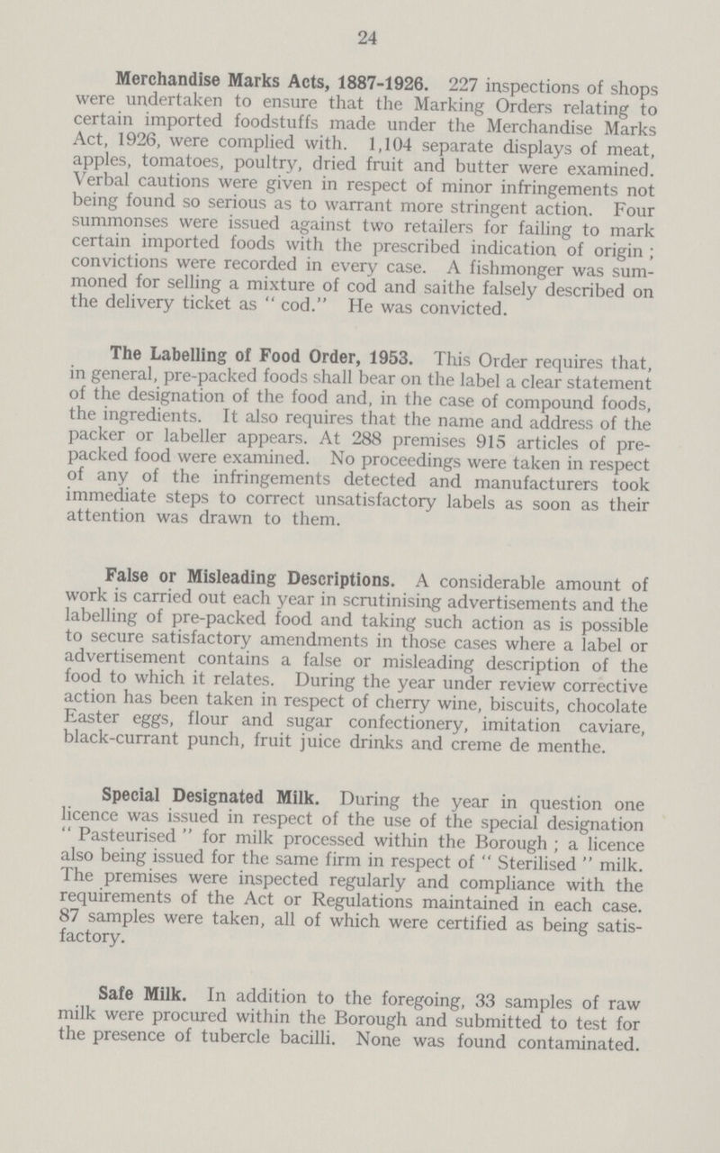 24 Merchandise Marks Acts, 1887-1926. 227 inspections of shops were undertaken to ensure that the Marking Orders relating to certain imported foodstuffs made under the Merchandise Marks Act, 1926, were complied with. 1,104 separate displays of meat, apples, tomatoes, poultry, dried fruit and butter were examined. Verbal cautions were given in respect of minor infringements not being found so serious as to warrant more stringent action. Four summonses were issued against two retailers for failing to mark certain imported foods with the prescribed indication of origin ; convictions were recorded in every case. A fishmonger was sum moned for selling a mixture of cod and saithe falsely described on the delivery ticket as cod. He was convicted. The Labelling of Food Order, 1953. This Order requires that, in general, pre-packed foods shall bear on the label a clear statement of the designation of the food and, in the case of compound foods, the ingredients. It also requires that the name and address of the packer or labeller appears. At 288 premises 915 articles of pre packed food were examined. No proceedings were taken in respect of any of the infringements detected and manufacturers took immediate steps to correct unsatisfactory labels as soon as their attention was drawn to them. False or Misleading Descriptions. A considerable amount of work is carried out each year in scrutinising advertisements and the labelling of pre-packed food and taking such action as is possible to secure satisfactory amendments in those cases where a label or advertisement contains a false or misleading description of the food to which it relates. During the year under review corrective action has been taken in respect of cherry wine, biscuits, chocolate Easter eggs, flour and sugar confectionery, imitation caviare, black-currant punch, fruit juice drinks and creme de menthe. Special Designated Milk. During the year in question one licence was issued in respect of the use of the special designation Pasteurised for milk processed within the Borough; a licence also being issued for the same firm in respect of Sterilised milk. The premises were inspected regularly and compliance with the requirements of the Act or Regulations maintained in each case. 87 samples were taken, all of which were certified as being satis factory. Safe Milk. In addition to the foregoing, 33 samples of raw milk were procured within the Borough and submitted to test for the presence of tubercle bacilli. None was found contaminated.