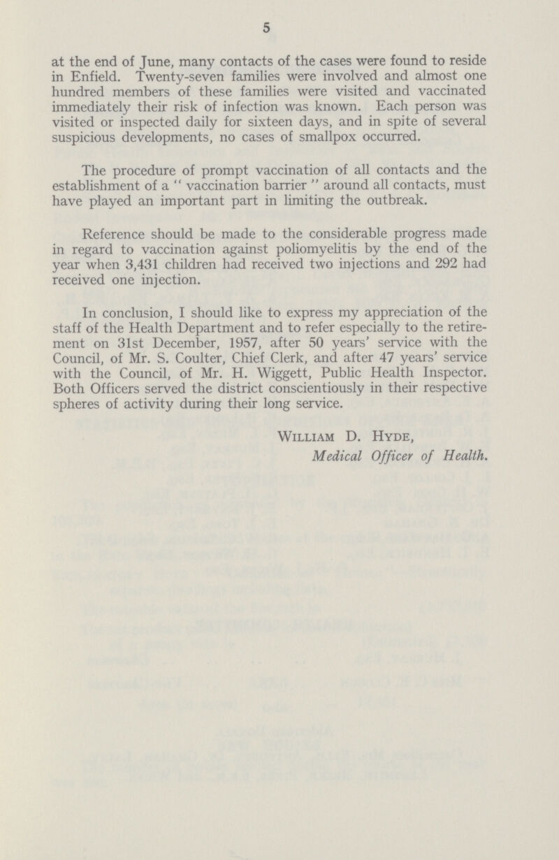 5 at the end of June, many contacts of the cases were found to reside in Enfield. Twenty-seven families were involved and almost one hundred members of these families were visited and vaccinated immediately their risk of infection was known. Each person was visited or inspected daily for sixteen days, and in spite of several suspicious developments, no cases of smallpox occurred. The procedure of prompt vaccination of all contacts and the establishment of a vaccination barrier around all contacts, must have played an important part in limiting the outbreak. Reference should be made to the considerable progress made in regard to vaccination against poliomyelitis by the end of the year when 3,431 children had received two injections and 292 had received one injection. In conclusion, I should like to express my appreciation of the staff of the Health Department and to refer especially to the retire ment on 31st December, 1957, after 50 years' service with the Council, of Mr. S. Coulter, Chief Clerk, and after 47 years' service with the Council, of Mr. H. Wiggett, Public Health Inspector. Both Officers served the district conscientiously in their respective spheres of activity during their long service. William D. Hyde, Medical Officer of Health.