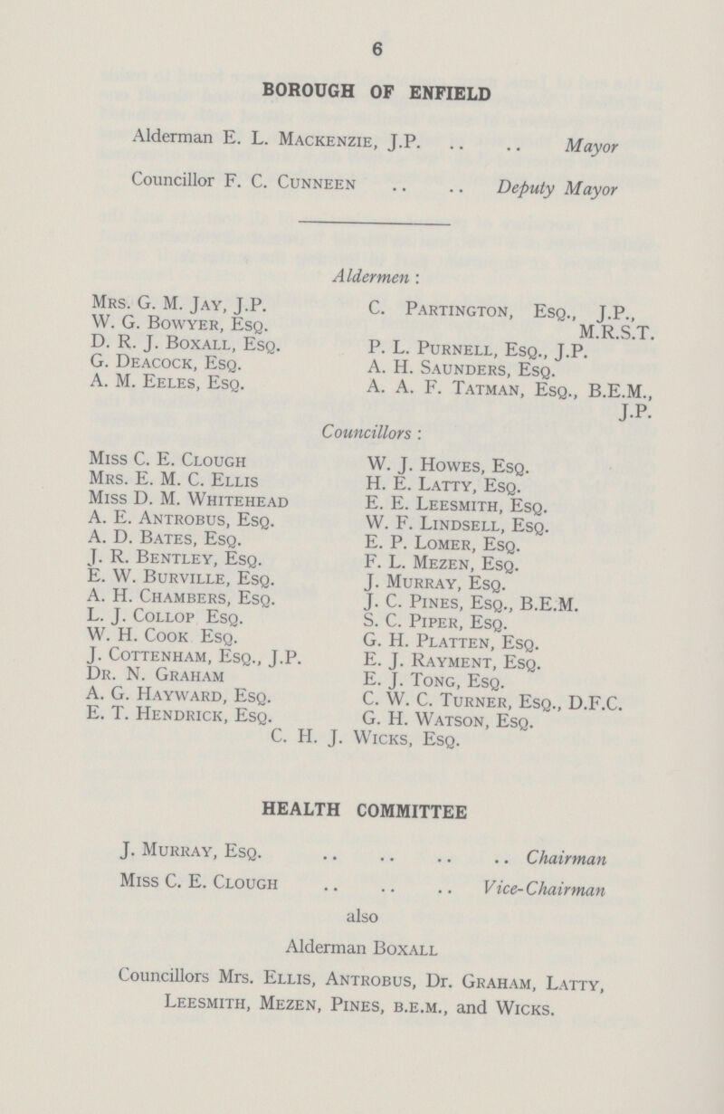 6 BOROUGH OF ENFIELD Alderman E. L. Mackenzie, J.P Mayor Councillor F. C. Cunneen Deputy Mayor Aldermen: Mrs. G. M. Jay, J.P. C. Partington, Esq., J.P., W. G. Bowyer, Esq. M.R.S.T. D. R. J. Boxall, Esq. P. L. Purnell, Esq., J.P. G. Deacock, Esq. A. H. Saunders, Esq. A. M. Eeles, Esq. A. A. F. Tatman, Esq., B.E.M., J.P. Councillors: Miss C. E. Clough W. J. Howes, Esq. Mrs. E. M. C. Ellis H. E. Latty, Esq. Miss D. M. Whitehead E. E. Leesmith, Esq. A. E. Antrobus, Esq. W. F. Lindsell, Esq. A. D. Bates, Esq. E. P. Lomer, Esq. J. R. Bentley, Esq. F. L. Mezen, Esq. E. W. Burville, Esq. J. Murray, Esq. A. H. Chambers, Esq. J. C. Pines, Esq., B.E.M. L. J. Collop Esq. S. C. Piper, Esq. W. H. Cook Esq. G. H. Platten, Esq. J. Cottenham, Esq., J.P. E. J. Rayment, Esq. Dr. N. Graham E. J. Tong, Esq. A. G. Hayward, Esq. C. W. C. Turner, Esq., D.F.C. E. T. Hendrick, Esq. G. H. Watson, Esq. C. H. J. Wicks, Esq. HEALTH COMMITTEE J. Murray, Esq. Chairman Miss C. E. Clough Vice-Chairman also Alderman Boxall Councillors Mrs. Ellis, Antrobus, Dr. Graham, Latty, Leesmith, Mezen, Pines, b.e.m., and Wicks.