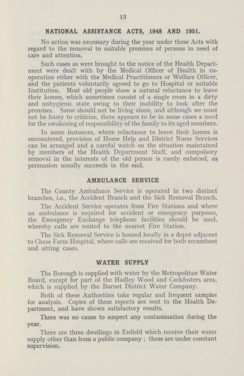 13 NATIONAL ASSISTANCE ACTS, 1948 AND 1951. No action was necessary during the year under these Acts with regard to the removal to suitable premises of persons in need of care and attention. Such cases as were brought to the notice of the Health Depart ment were dealt with by the Medical Officer of Health in co operation either with the Medical Practitioners or Welfare Officer, and the patients voluntarily agreed to go to Hospital or suitable Institution. Most old people show a natural reluctance to leave their homes, which sometimes consist of a single room in a dirty and unhygienic state owing to their inability to look after the premises. Some should not be living alone, and although we must not be hasty to criticize, there appears to be in some cases a need for the awakening of responsibility of the family to its aged members. In some instances, where reluctance to leave their homes is encountered, provision of Home Help and District Nurse Services can be arranged and a careful watch on the situation maintained by members of the Health Department Staff, and compulsory removal in the interests of the old person is rarely enforced, as; persuasion usually succeeds in the end. AMBULANCE SERVICE The County Ambulance Service is operated in two distinct branches, i.e., the Accident Branch and the Sick Removal Branch. The Accident Service operates from Fire Stations and where an ambulance is required for accident or emergency purposes, the Emergency Exchange telephone facilities should be used, whereby calls are routed to the nearest Fire Station. The Sick Removal Service is housed locally in a depot adjacent to Chase Farm Hospital, where calls are received for both recumbent and sitting cases. WATER SUPPLY The Borough is supplied with water by the Metropolitan Water Board, except for part of the Hadley Wood and Cockfosters area, which is supplied by the Barnet District Water Company. Both of these Authorities take regular and frequent samples for analysis. Copies of these reports are sent to the Health De partment, and have shown satisfactory results. There was no cause to suspect any contamination during the year. There are three dwellings in Enfield which receive their water supply other than from a public company; these are under constant supervision.