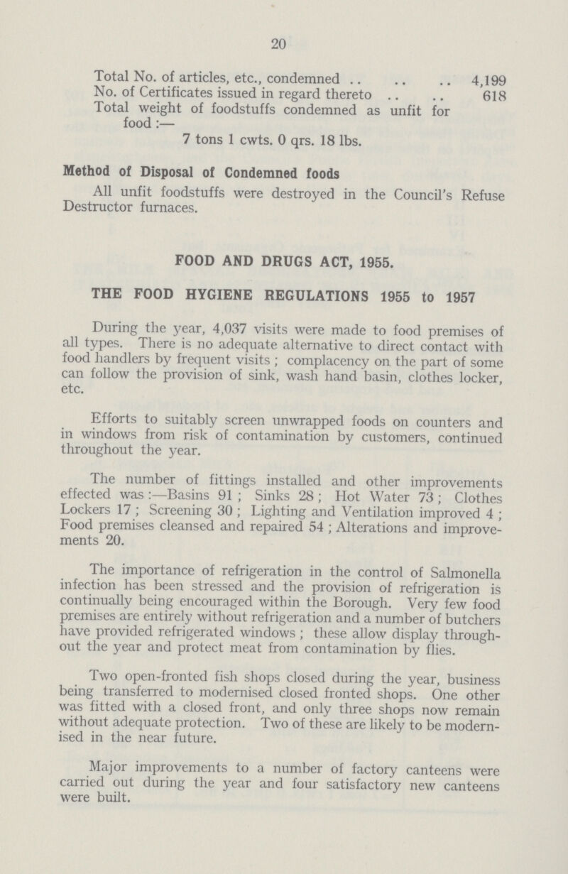 20 Total No. of articles, etc., condemned 4,199 No. of Certificates issued in regard thereto 618 Total weight of foodstuffs condemned as unfit for food:— 7 tons 1 cwts. 0 qrs. 18 lbs. Method of Disposal of Condemned foods All unfit foodstuffs were destroyed in the Council's Refuse Destructor furnaces. FOOD AND DRUGS ACT, 1955. THE FOOD HYGIENE REGULATIONS 1955 to 1957 During the year, 4,037 visits were made to food premises of all types. There is no adequate alternative to direct contact with food handlers by frequent visits; complacency on the part of some can follow the provision of sink, wash hand basin, clothes locker, etc. Efforts to suitably screen unwrapped foods on counters and in windows from risk of contamination by customers, continued throughout the year. The number of fittings installed and other improvements effected was:—Basins 91; Sinks 28; Hot Water 73; Clothes Lockers 17; Screening 30; Lighting and Ventilation improved 4; Food premises cleansed and repaired 54; Alterations and improve ments 20. The importance of refrigeration in the control of Salmonella infection has been stressed and the provision of refrigeration is continually being encouraged within the Borough. Very few food premises are entirely without refrigeration and a number of butchers have provided refrigerated windows; these allow display through out the year and protect meat from contamination by flies. Two open-fronted fish shops closed during the year, business being transferred to modernised closed fronted shops. One other was fitted with a closed front, and only three shops now remain without adequate protection. Two of these are likely to be modern ised in the near future. Major improvements to a number of factory canteens were carried out during the year and four satisfactory new canteens were built.