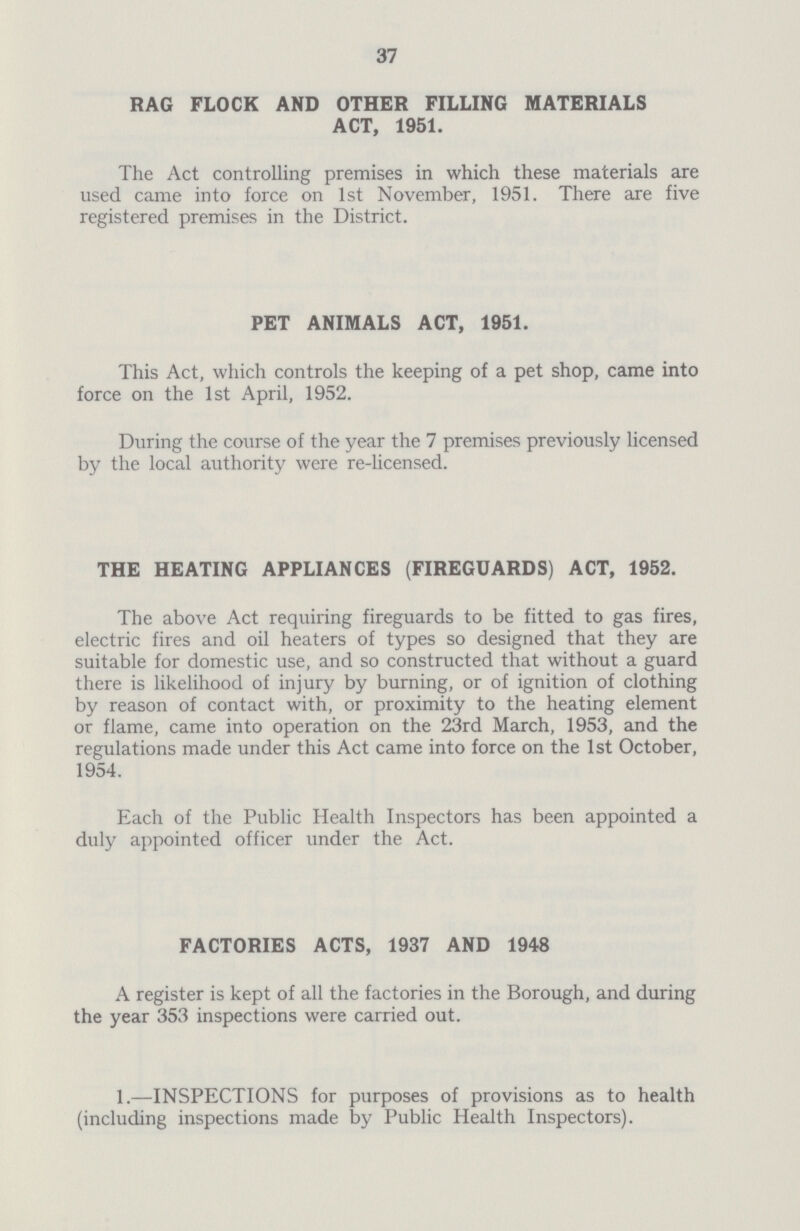 37 RAG FLOCK AND OTHER FILLING MATERIALS ACT, 1951. The Act controlling premises in which these materials are used came into force on 1st November, 1951. There are five registered premises in the District. PET ANIMALS ACT, 1951. This Act, which controls the keeping of a pet shop, came into force on the 1st April, 1952. During the course of the year the 7 premises previously licensed by the local authority were re-licensed. THE HEATING APPLIANCES (FIREGUARDS) ACT, 1952. The above Act requiring fireguards to be fitted to gas fires, electric fires and oil heaters of types so designed that they are suitable for domestic use, and so constructed that without a guard there is likelihood of injury by burning, or of ignition of clothing by reason of contact with, or proximity to the heating element or flame, came into operation on the 23rd March, 1953, and the regulations made under this Act came into force on the 1st October, 1954. Each of the Public Health Inspectors has been appointed a duly appointed officer under the Act. FACTORIES ACTS, 1937 AND 1948 A register is kept of all the factories in the Borough, and during the year 353 inspections were carried out. 1.—INSPECTIONS for purposes of provisions as to health (including inspections made by Public Health Inspectors).