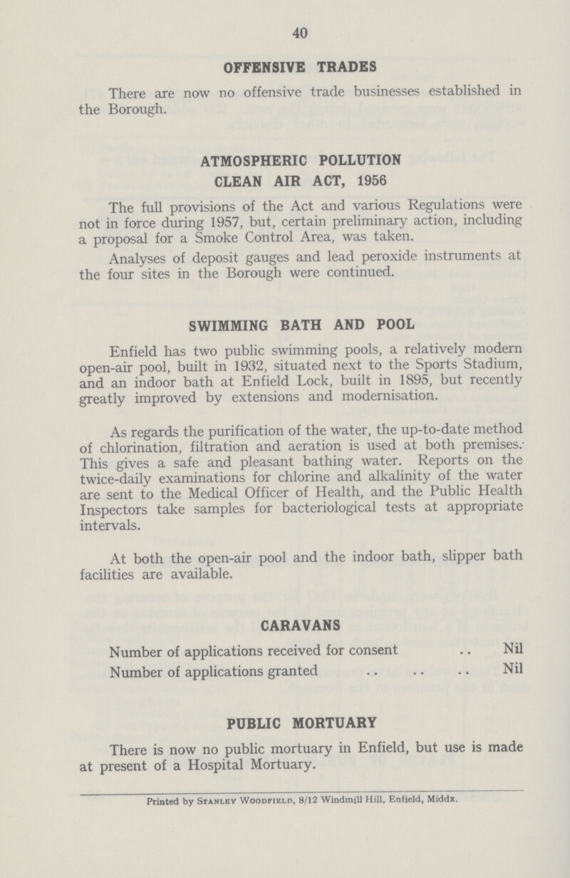 40 OFFENSIVE TRADES There are now no offensive trade businesses established in the Borough. ATMOSPHERIC POLLUTION CLEAN AIR ACT, 1956 The full provisions of the Act and various Regulations were not in force during 1957, but, certain preliminary action, including a proposal for a Smoke Control Area, was taken. Analyses of deposit gauges and lead peroxide instruments at the four sites in the Borough were continued. SWIMMING BATH AND POOL Enfield has two public swimming pools, a relatively modern open-air pool, built in 1932, situated next to the Sports Stadium, and an indoor bath at Enfield Lock, built in 1895, but recently greatly improved by extensions and modernisation. As regards the purification of the water, the up-to-date method of chlorination, filtration and aeration is used at both premises. This gives a safe and pleasant bathing water. Reports on the twice-daily examinations for chlorine and alkalinity of the water are sent to the Medical Officer of Health, and the Public Health Inspectors take samples for bacteriological tests at appropriate intervals. At both the open-air pool and the indoor bath, slipper bath facilities are available. CARAVANS Number of applications received for consent Nil Number of applications granted Nil PUBLIC MORTUARY There is now no public mortuary in Enfield, but use is made at present of a Hospital Mortuary. Printed by Stanley Woodfield, 8/12 Windmill Hill, Enfield, Middx.