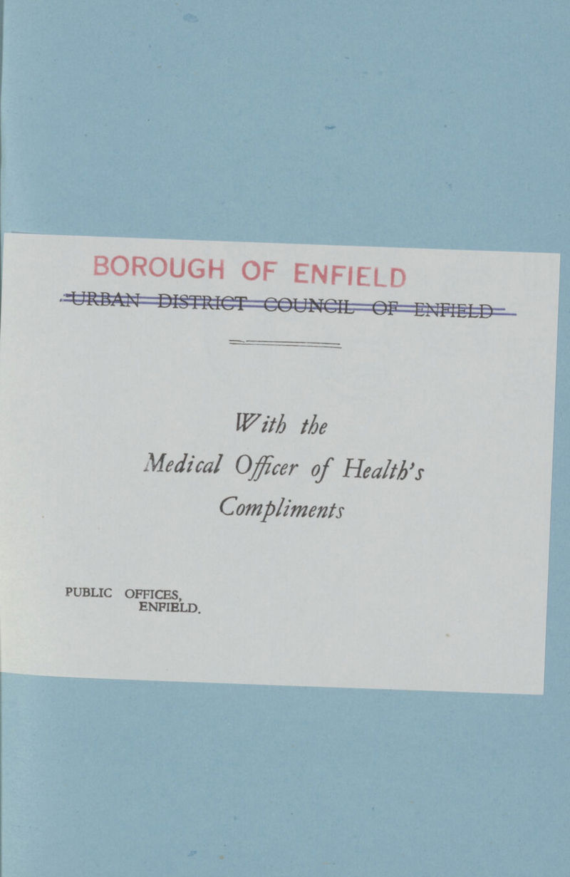 BOROUGH OF ENFIELD URBAN DISTRICT COUNCIL OF ENFIELD With the Medical Officer of Health's Compliments PUBLIC OFFICES, ENFIELD.