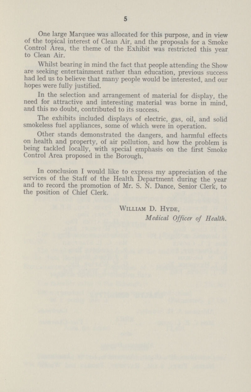 5 One large Marquee was allocated for this purpose, and in view of the topical interest of Clean Air, and the proposals for a Smoke Control Area, the theme of the Exhibit was restricted this year to Clean Air. Whilst bearing in mind the fact that people attending the Show are seeking entertainment rather than education, previous success had led us to believe that many people would be interested, and our hopes were fully justified. In the selection and arrangement of material for display, the need for attractive and interesting material was borne in mind, and this no doubt, contributed to its success. The exhibits included displays of electric, gas, oil, and solid smokeless fuel appliances, some of which were in operation. Other stands demonstrated the dangers, and harmful effects on health and property, of air pollution, and how the problem is being tackled locally, with special emphasis on the first Smoke Control Area proposed in the Borough. In conclusion I would like to express my appreciation of the services of the Staff of the Health Department during the year and to record the promotion of Mr. S. N. Dance, Senior Clerk, to the position of Chief Clerk. William D. Hyde, Medical Officer of Health.
