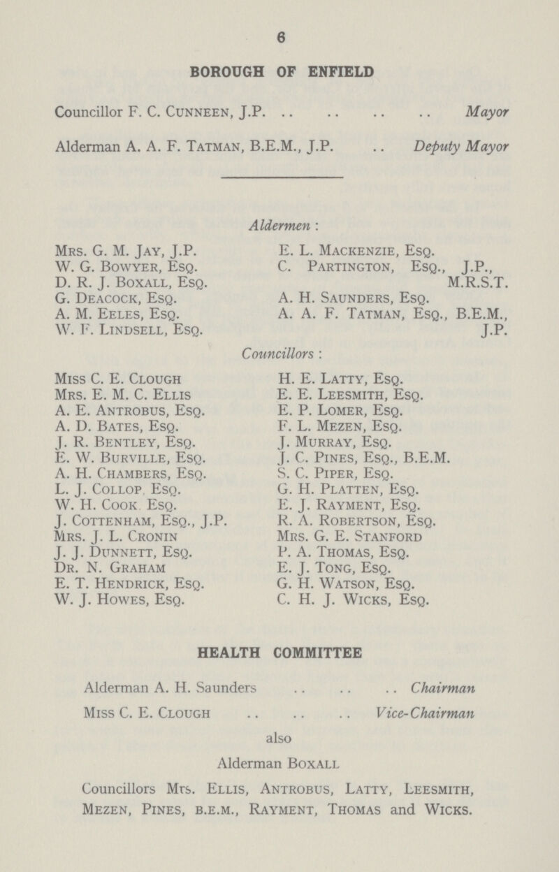 6 BOROUGH OF ENFIELD Councillor F. C. Cunneen, J.P. Mayor Alderman A. A. F. Tatman, B.E.M., J.P. Deputy Mayor Aldermen: Mrs. G. M. Jay, J.P. W. G. Bowyer, Esq. D. R. J. Boxall, Esq. G. Deacock, Esq. A. M. Eeles, Esq. W. F. Lindsell, Esq. E. L. Mackenzie, Esq. C. Partington, Esq., T.P., M.R.S.T. A. H. Saunders, Esq. A. A. F. Tatman, Esq., B.E.M., JP. Councillors: Miss C. E. Clough Mrs. E. M. C. Ellis A. E. Antrobus, Esq. A. D. Bates, Esq. J. R. Bentley, Esq. E. W. Burville, Esq. A. H. Chambers, Esq. L. J. Collop Esq. W. H. Cook Esq. J. Cottenham, Esq., J.P. Mrs. J. L. Cronin J. J. Dunnett, Esq. Dr. N. Graham E. T. Hendrick, Esq. W. J. Howes, Esq. H. E. Latty, Esq. E. E. Leesmith, Esq. E. P. Lomer, Esq. F. L. Mezen, Esq. J. Murray, Esq. j. C. Pines, Esq., B.E.M. S. C. Piper, Esq. G. H. Platten, Esq. E. J. Rayment, Esq. R. A. Robertson, Esq. Mrs. G. E. Stanford P. A. Thomas, Esq. E. J. Tong, Esq. G. H. Watson, Esq. C. H. J. Wicks, Esq. HEALTH COMMITTEE Alderman A. H. Saunders Chairman Miss C. E. Clough Vice-Chairman also Alderman Boxall Councillors Mrs. Ellis, Antrobus, Latty, Leesmith, Mezen, Pines, b.e.m., Rayment, Thomas and Wicks.