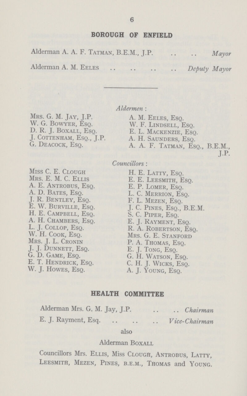 6 BOROUGH OF ENFIELD Alderman A. A. F. Tatman, B.E.M., J.P Mayor Alderman A. M. Eeles Deputy Mayor Aldermen: Mrs. G. M. Jay, J.P. A. M. Eeles, Esq. W. G. Bowyer, Esq. W. F. Lindsell, Esq. D. R. J. Boxall, Esq. E. L. Mackenzie, Esq. J. cottenham, esq., J.P. A. H. saunders, esq. G. Deacock, Esq. A. A. F. Tatman, Esq., B.E.M., J.P. Councillors : Miss C. E. Clough H. E. Latty, Esq. Mrs. E. M. C. Ellis E. E. Leesmith, Esq. A. E. Antrobus, Esq. E. P. Lomer, Esq. A. D. Bates, Esq. L. C. Merrion, Esq. J. R. Bentley, Esq. F. L. Mezen, Esq. E. W. Burville, Esq. J. C. Pines, Esq., B.E.M. H. E. Campbell, Esq. S. C. Piper, Esq. A. H. Chambers, Esq. E. J. Rayment, Esq. L. J. Collop, Esq. R. A. Robertson, Esq. W. H. Cook, Esq. Mrs. G. E. Stanford Mrs. J. L. Cronin P. A. Thomas, Esq. J. J. Dunnett, Esq. E. J. Tong, Esq. G. D. Game, Esq. G. H. Watson, Esq. E. T. Hendrick, Esq. C. H. J. Wicks, Esq. W. J. Howes, Esq. A. J. Young, Esq. HEALTH COMMITTEE Alderman Mrs. G. M. Jay, J.P. Chairman E. J. Rayment, Esq. Vice-Chairman also Alderman Boxall Councillors Mrs. Ellis, Miss Clough, Antrobus, Latty, Leesmith, Mezen, Pines, b.e.m., Thomas and Young.