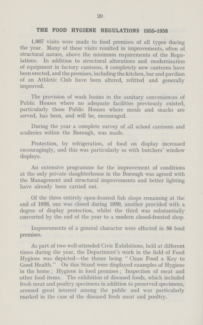 20 THE FOOD HYGIENE REGULATIONS 1955-1958 1,887 visits were made to food premises of all types during the year. Many of these visits resulted in improvements, often of structural nature, above the minimum requirements of the Regu lations. In addition to structural alterations and modernisation of equipment in factory canteens, 4 completely new canteens have been erected, and the premises, including the kitchen, bar and pavilion of an Athletic Club have been altered, refitted and generally improved. The provision of wash basins in the sanitary conveniences of Public Houses where no adequate facilities previously existed, particularly those Public Houses where meals and snacks are served, has been, and will be, encouraged. During the year a complete survey of all school canteens and sculleries within the Borough, was made. Protection, by refrigeration, of food on display increased encouragingly, and this was particularly so with butchers' window displays. An extensive programme for the improvement of conditions at the only private slaughterhouse in the Borough was agreed with the Management and structural improvements and better lighting have already been carried out. Of the three entirely open-fronted fish shops remaining at the end of 1958, one was closed during 1959, another provided with a degree of display protection, whilst the third was substantially converted by the end of the year to a modern closed-fronted shop. Improvements of a general character were effected in 58 food premises. As part of two well-attended Civic Exhibitions, held at different times during the year, the Department's work in the field of Food Hygiene was depicted—the theme being Clean Food a Key to Good Health. On this Stand were displayed examples of Hygiene in the home; Hygiene in food premises; Inspection of meat and other food items. The exhibition of diseased foods, which included fresh meat and poultry specimens in addition to preserved specimens, aroused great interest among the public and was particularly marked in the case of the diseased fresh meat and poultry.