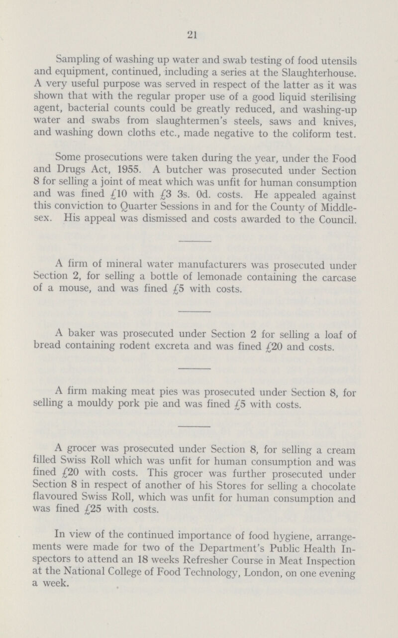 21 Sampling of washing up water and swab testing of food utensils and equipment, continued, including a series at the Slaughterhouse. A very useful purpose was served in respect of the latter as it was shown that with the regular proper use of a good liquid sterilising agent, bacterial counts could be greatly reduced, and washing-up water and swabs from slaughtermen's steels, saws and knives, and washing down cloths etc., made negative to the coliform test. Some prosecutions were taken during the year, under the Food and Drugs Act, 1955. A butcher was prosecuted under Section 8 for selling a joint of meat which was unfit for human consumption and was fined £10 with £3 3s. Od. costs. He appealed against this conviction to Quarter Sessions in and for the County of Middle sex. His appeal was dismissed and costs awarded to the Council. A firm of mineral water manufacturers was prosecuted under Section 2, for selling a bottle of lemonade containing the carcase of a mouse, and was fined £5 with costs. A baker was prosecuted under Section 2 for selling a loaf of bread containing rodent excreta and was fined £20 and costs. A firm making meat pies was prosecuted under Section 8, for selling a mouldy pork pie and was fined £5 with costs. A grocer was prosecuted under Section 8, for selling a cream filled Swiss Roll which was unfit for human consumption and was fined £20 with costs. This grocer was further prosecuted under Section 8 in respect of another of his Stores for selling a chocolate flavoured Swiss Roll, which was unfit for human consumption and was fined £25 with costs. In view of the continued importance of food hygiene, arrange ments were made for two of the Department's Public Health In spectors to attend an 18 weeks Refresher Course in Meat Inspection at the National College of Food Technology, London, on one evening a week.