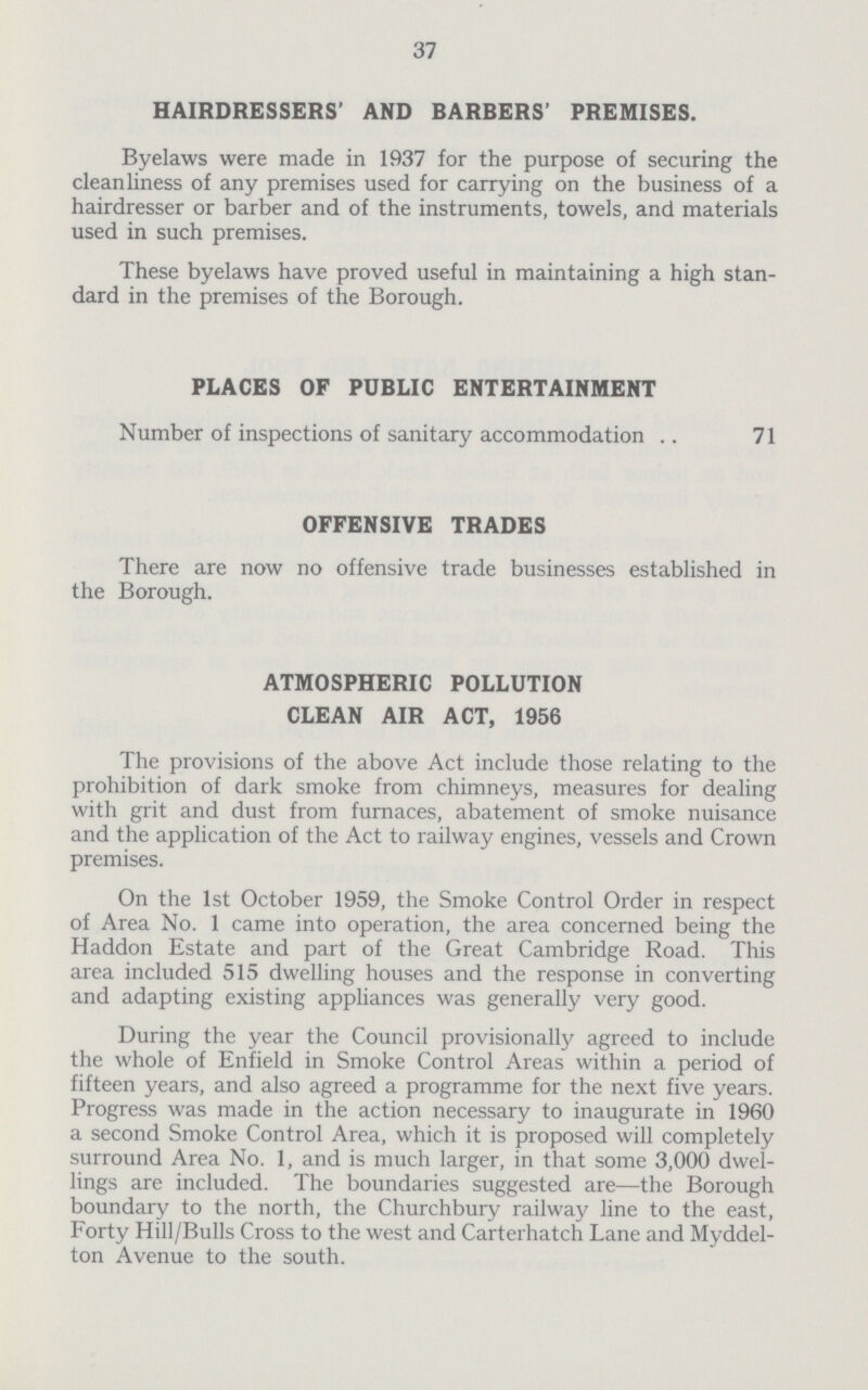 37 HAIRDRESSERS' AND BARBERS' PREMISES. Byelaws were made in 1937 for the purpose of securing the cleanliness of any premises used for carrying on the business of a hairdresser or barber and of the instruments, towels, and materials used in such premises. These byelaws have proved useful in maintaining a high stan dard in the premises of the Borough. PLACES OF PUBLIC ENTERTAINMENT Number of inspections of sanitary accommodation 71 OFFENSIVE TRADES There are now no offensive trade businesses established in the Borough. ATMOSPHERIC POLLUTION CLEAN AIR ACT, 1956 The provisions of the above Act include those relating to the prohibition of dark smoke from chimneys, measures for dealing with grit and dust from furnaces, abatement of smoke nuisance and the application of the Act to railway engines, vessels and Crown premises. On the 1st October 1959, the Smoke Control Order in respect of Area No. 1 came into operation, the area concerned being the Haddon Estate and part of the Great Cambridge Road. This area included 515 dwelling houses and the response in converting and adapting existing appliances was generally very good. During the year the Council provisionally agreed to include the whole of Enfield in Smoke Control Areas within a period of fifteen years, and also agreed a programme for the next five years. Progress was made in the action necessary to inaugurate in 1960 a second Smoke Control Area, which it is proposed will completely surround Area No. 1, and is much larger, in that some 3,000 dwel lings are included. The boundaries suggested are—the Borough boundary to the north, the Churchbury railway line to the east, Forty Hill/Bulls Cross to the west and Carterhatch Lane and Myddel ton Avenue to the south.