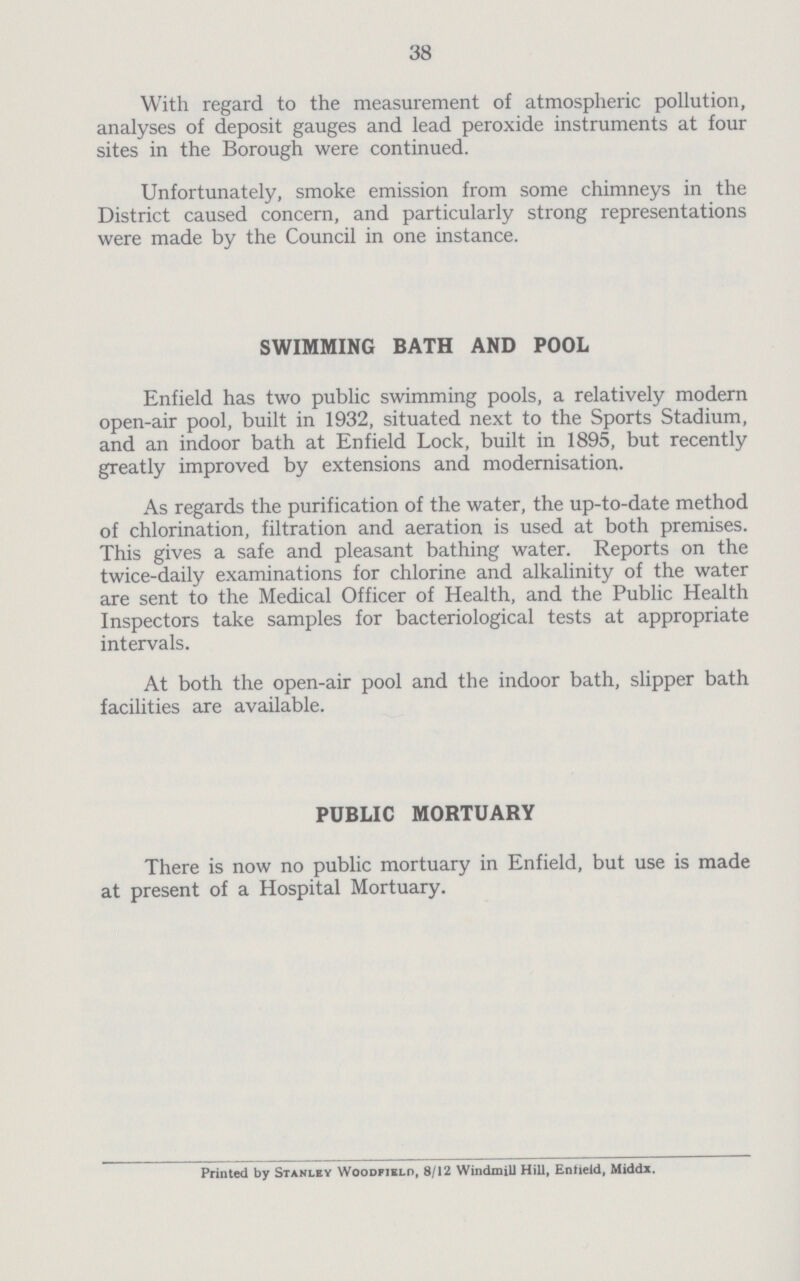 38 With regard to the measurement of atmospheric pollution, analyses of deposit gauges and lead peroxide instruments at four sites in the Borough were continued. Unfortunately, smoke emission from some chimneys in the District caused concern, and particularly strong representations were made by the Council in one instance. SWIMMING BATH AND POOL Enfield has two public swimming pools, a relatively modern open-air pool, built in 1932, situated next to the Sports Stadium, and an indoor bath at Enfield Lock, built in 1895, but recently greatly improved by extensions and modernisation. As regards the purification of the water, the up-to-date method of chlorination, filtration and aeration is used at both premises. This gives a safe and pleasant bathing water. Reports on the twice-daily examinations for chlorine and alkalinity of the water are sent to the Medical Officer of Health, and the Public Health Inspectors take samples for bacteriological tests at appropriate intervals. At both the open-air pool and the indoor bath, slipper bath facilities are available. PUBLIC MORTUARY There is now no public mortuary in Enfield, but use is made at present of a Hospital Mortuary. Printed by Stanley Woodfikld, 8/12 Windmill Hill, Entield, Middx.