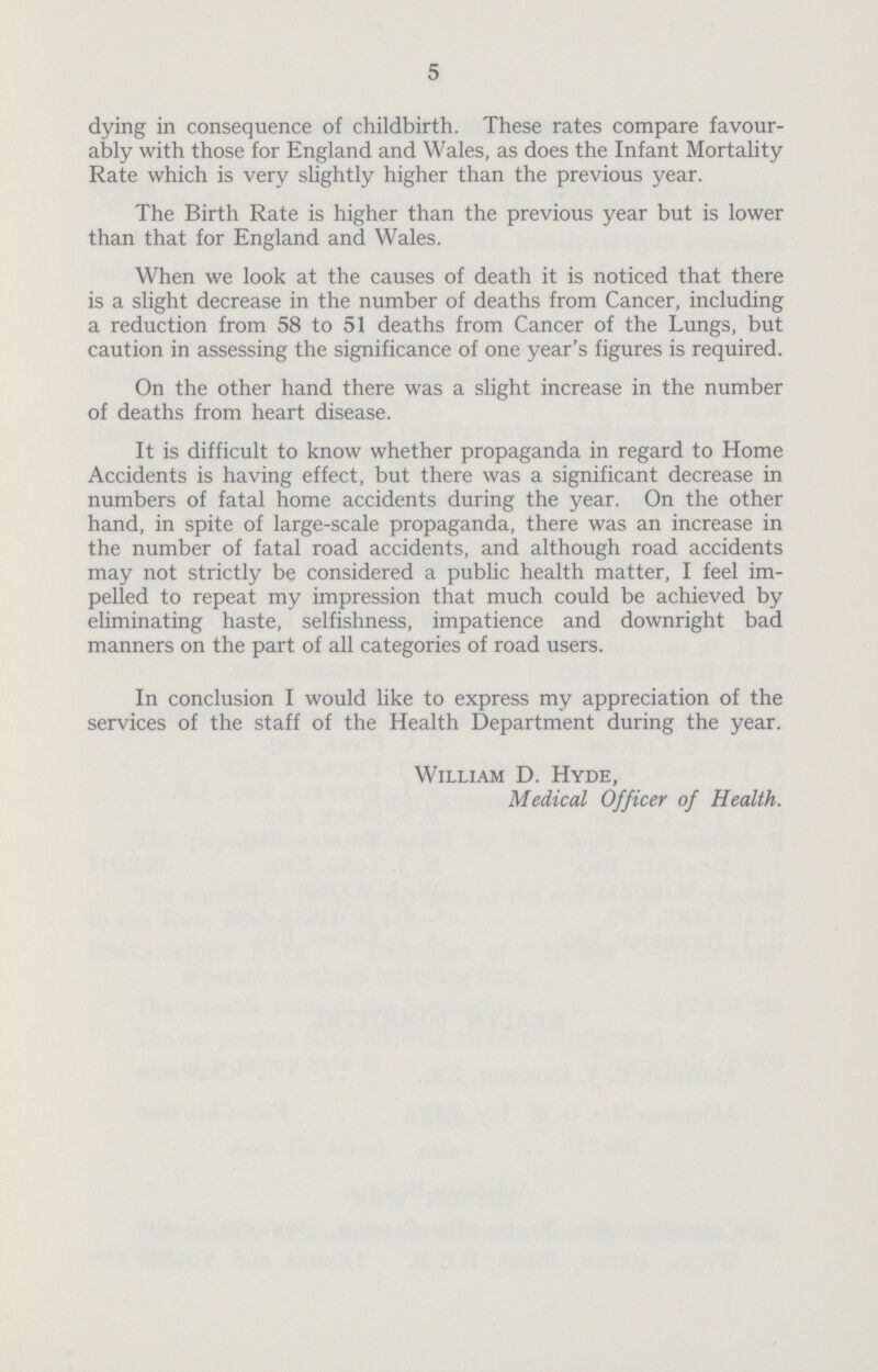 5 dying in consequence of childbirth. These rates compare favour ably with those for England and Wales, as does the Infant Mortality Rate which is very slightly higher than the previous year. The Birth Rate is higher than the previous year but is lower than that for England and Wales. When we look at the causes of death it is noticed that there is a slight decrease in the number of deaths from Cancer, including a reduction from 58 to 51 deaths from Cancer of the Lungs, but caution in assessing the significance of one year's figures is required. On the other hand there was a slight increase in the number of deaths from heart disease. It is difficult to know whether propaganda in regard to Home Accidents is having effect, but there was a significant decrease in numbers of fatal home accidents during the year. On the other hand, in spite of large-scale propaganda, there was an increase in the number of fatal road accidents, and although road accidents may not strictly be considered a public health matter, I feel im pelled to repeat my impression that much could be achieved by eliminating haste, selfishness, impatience and downright bad manners on the part of all categories of road users. In conclusion I would like to express my appreciation of the services of the staff of the Health Department during the year. William D. Hyde, Medical Officer of Health.