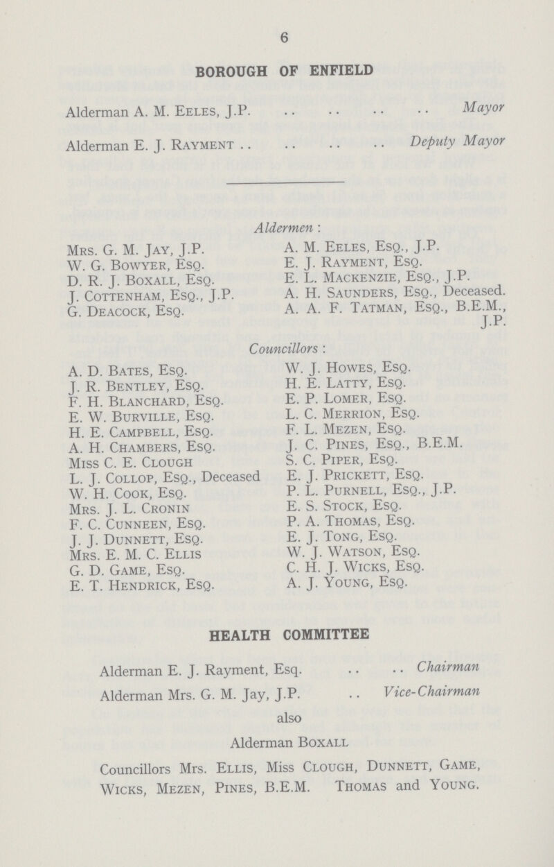 6 BOROUGH OF ENFIELD Alderman A. M. Eeles, J.P Mayor Alderman E. J. Rayment Deputy Mayor Aldermen: Mrs. G. M. Jay, J.P. A. M. Eeles, Esq., J.P. W. G. Bowyer, Esq. E. J. Rayment, Esq. D. R. J. Boxall, Esq. E. L. Mackenzie, Esq., J.P. J. Cottenham, Esq., J.P. A. H. Saunders, Esq., Deceased. G. Deacock, Esq. A. A. F. Tatman, Esq., B.E.M., JP. Councillors: A. D. Bates, Esq. W. J. Howes, Esq. J. R. Bentley, Esq. H. E. Latty, Esq. F. H. Blanchard, Esq. E. P. Lomer, Esq. E. W. Burville, Esq. L. C. Merrion, Esq. H. E. Campbell, Esq. F. L. Mezen, Esq. A. H. Chambers, Esq. J. C. Pines, Esq., B.E.M. Miss C. E. Clough S. C. Piper, Esq. L. J. Collop, Esq., Deceased E. J. Prickett, Esq. W. H. Cook, Esq. P. L. Purnell, Esq., J.P. Mrs. J. L. Cronin E. S. Stock, Esq. F. C. Cunneen, Esq. P. A. Thomas, Esq. J. J. Dunnett, Esq. E. J. Tong, Esq. Mrs. E. M. C. Ellis W. J. Watson, Esq. G. D. Game, Esq. C. H. J. Wicks, Esq. E. T. Hendrick, Esq. A. J. Young, Esq. HEALTH COMMITTEE Alderman E. J. Rayment, Esq. Chairman Alderman Mrs. G. M. Jay, J.P.Vice-Chairman also Alderman Boxall Councillors Mrs. Ellis, Miss Clough, Dunnett, Game, Wicks, Mezen, Pines, B.E.M. Thomas and Young.