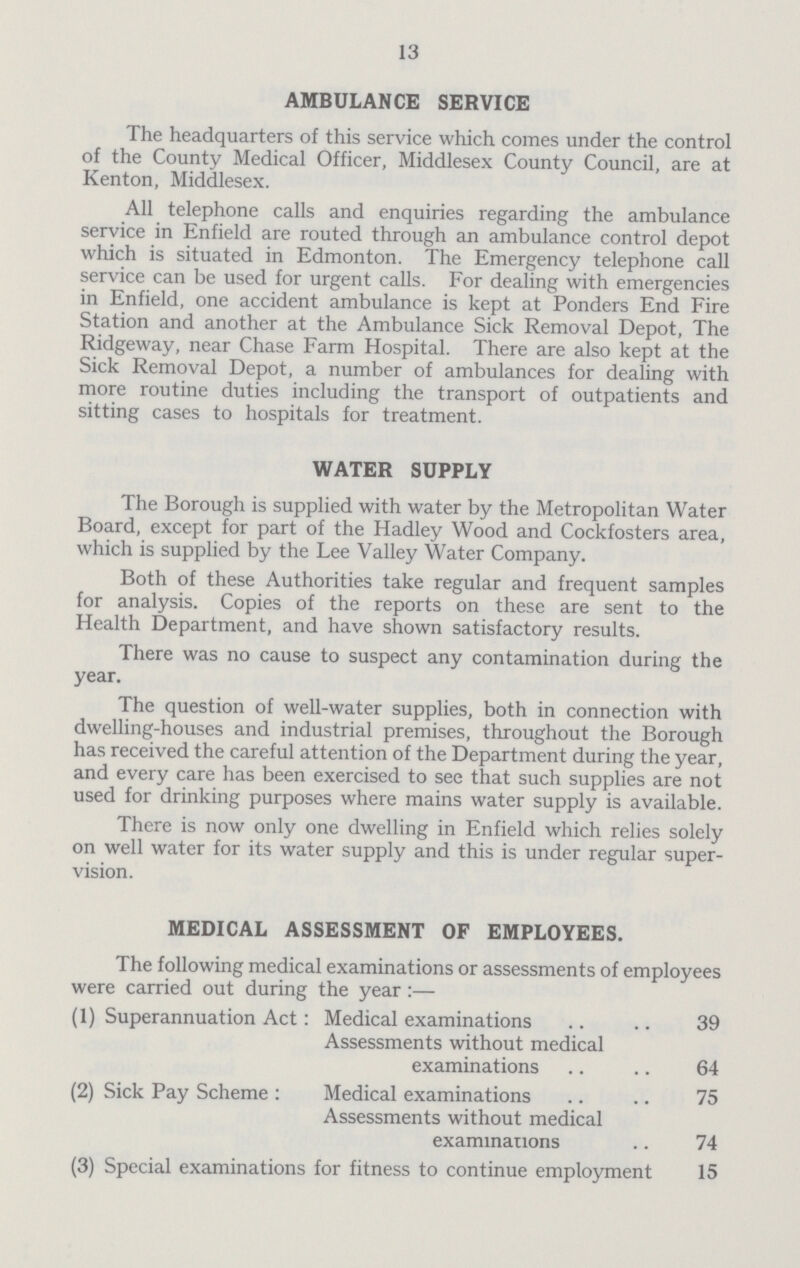 13 AMBULANCE SERVICE The headquarters of this service which comes under the control of the County Medical Officer, Middlesex County Council, are at Kenton, Middlesex. All telephone calls and enquiries regarding the ambulance service in Enfield are routed through an ambulance control depot which is situated in Edmonton. The Emergency telephone call service can be used for urgent calls. For dealing with emergencies in Enfield, one accident ambulance is kept at Ponders End Fire Station and another at the Ambulance Sick Removal Depot, The Ridgeway, near Chase Farm Hospital. There are also kept at the Sick Removal Depot, a number of ambulances for dealing with more routine duties including the transport of outpatients and sitting cases to hospitals for treatment. WATER SUPPLY The Borough is supplied with water by the Metropolitan Water Board, except for part of the Hadley Wood and Cockfosters area, which is supplied by the Lee Valley Water Company. Both of these Authorities take regular and frequent samples for analysis. Copies of the reports on these are sent to the Health Department, and have shown satisfactory results. There was no cause to suspect any contamination during the year. The question of well-water supplies, both in connection with dwelling-houses and industrial premises, throughout the Borough has received the careful attention of the Department during the year, and every care has been exercised to see that such supplies are not used for drinking purposes where mains water supply is available. There is now only one dwelling in Enfield which relies solely on well water for its water supply and this is under regular super vision. MEDICAL ASSESSMENT OF EMPLOYEES. The following medical examinations or assessments of employees were carried out during the year:— (1) Superannuation Act: Medical examinations 39 Assessments without medical examinations 64 (2) Sick Pay Scheme : Medical examinations 75 Assessments without medical examinations 74 (3) Special examinations for fitness to continue employment 15