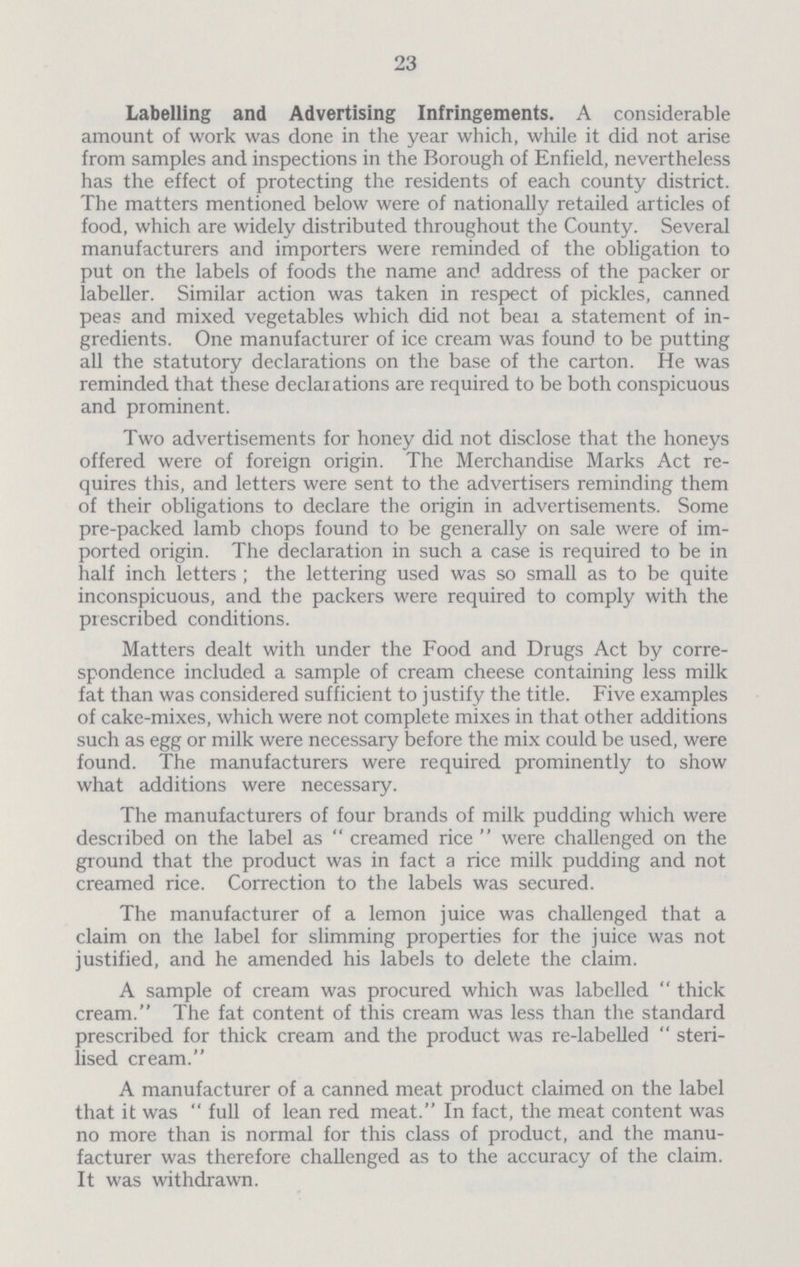 23 Labelling and Advertising Infringements. A considerable amount of work was done in the year which, while it did not arise from samples and inspections in the Borough of Enfield, nevertheless has the effect of protecting the residents of each county district. The matters mentioned below were of nationally retailed articles of food, which are widely distributed throughout the County. Several manufacturers and importers were reminded of the obligation to put on the labels of foods the name and address of the packer or labeller. Similar action was taken in respect of pickles, canned peas and mixed vegetables which did not beai a statement of in gredients. One manufacturer of ice cream was found to be putting all the statutory declarations on the base of the carton. He was reminded that these declaiations are required to be both conspicuous and prominent. Two advertisements for honey did not disclose that the honeys offered were of foreign origin. The Merchandise Marks Act re quires this, and letters were sent to the advertisers reminding them of their obligations to declare the origin in advertisements. Some pre-packed lamb chops found to be generally on sale were of im ported origin. The declaration in such a case is required to be in half inch letters ; the lettering used was so small as to be quite inconspicuous, and the packers were required to comply with the prescribed conditions. Matters dealt with under the Food and Drugs Act by corre spondence included a sample of cream cheese containing less milk fat than was considered sufficient to justify the title. Five examples of cake-mixes, which were not complete mixes in that other additions such as egg or milk were necessary before the mix could be used, were found. The manufacturers were required prominently to show what additions were necessary. The manufacturers of four brands of milk pudding which were described on the label as  creamed rice  were challenged on the ground that the product was in fact a rice milk pudding and not creamed rice. Correction to the labels was secured. The manufacturer of a lemon juice was challenged that a claim on the label for slimming properties for the juice was not justified, and he amended his labels to delete the claim. A sample of cream was procured which was labelled  thick cream. The fat content of this cream was less than the standard prescribed for thick cream and the product was re-labelled  steri lised cream. A manufacturer of a canned meat product claimed on the label that it was  full of lean red meat. In fact, the meat content was no more than is normal for this class of product, and the manu facturer was therefore challenged as to the accuracy of the claim. It was withdrawn.