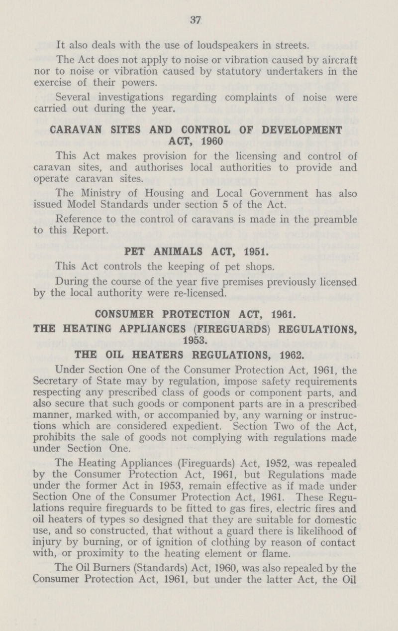 37 It also deals with the use of loudspeakers in streets. The Act does not apply to noise or vibration caused by aircraft nor to noise or vibration caused by statutory undertakers in the exercise of their powers. Several investigations regarding complaints of noise were carried out during the year. CARAVAN SITES AND CONTROL OF DEVELOPMENT ACT, 1960 This Act makes provision for the licensing and control of caravan sites, and authorises local authorities to provide and operate caravan sites. The Ministry of Housing and Local Government has also issued Model Standards under section 5 of the Act. Reference to the control of caravans is made in the preamble to this Report. PET ANIMALS ACT, 1951. This Act controls the keeping of pet shops. During the course of the year five premises previously licensed by the local authority were re-licensed. CONSUMER PROTECTION ACT, 1961. THE HEATING APPLIANCES (FIREGUARDS) REGULATIONS, 1953. THE OIL HEATERS REGULATIONS, 1962. Under Section One of the Consumer Protection Act, 1961, the Secretary of State may by regulation, impose safety requirements respecting any prescribed class of goods or component parts, and also secure that such goods or component parts are in a prescribed manner, marked with, or accompanied by, any warning or instruc tions which are considered expedient. Section Two of the Act, prohibits the sale of goods not complying with regulations made under Section One. The Heating Appliances (Fireguards) Act, 1952, was repealed by the Consumer Protection Act, 1961, but Regulations made under the former Act in 1953, remain effective as if made under Section One of the Consumer Protection Act, 1961. These Regu lations require fireguards to be fitted to gas fires, electric fires and oil heaters of types so designed that they are suitable for domestic use, and so constructed, that without a guard there is likelihood of injury by burning, or of ignition of clothing by reason of contact with, or proximity to the heating element or flame. The Oil Burners (Standards) Act, 1960, was also repealed by the Consumer Protection Act, 1961, but under the latter Act, the Oil