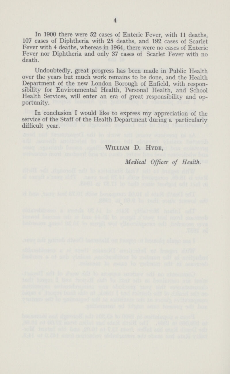 4 In 1900 there were 52 cases of Enteric Fever, with 11 deaths, 107 cases of Diphtheria with 25 deaths, and 192 cases of Scarlet Fever with 4 deaths, whereas in 1964, there were no cases of Enteric Fever nor Diphtheria and only 37 cases of Scarlet Fever with no death. Undoubtedly, great progress has been made in Public Health over the years but much work remains to be done, and the Health Department of the new London Borough of Enfield, with respon sibility for Environmental Health, Personal Health, and School Health Services, will enter an era of great responsibility and op portunity. In conclusion I would like to express my appreciation of the service of the Staff of the Health Department during a particularly difficult year. William D. Hyde, Medical Officer of Health.