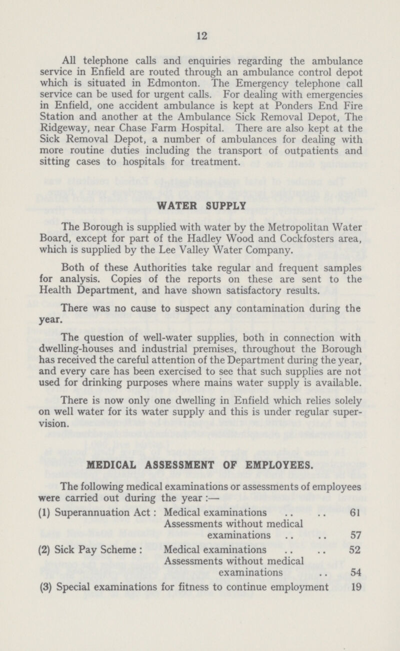 12 All telephone calls and enquiries regarding the ambulance service in Enfield are routed through an ambulance control depot which is situated in Edmonton. The Emergency telephone call service can be used for urgent calls. For dealing with emergencies in Enfield, one accident ambulance is kept at Ponders End Fire Station and another at the Ambulance Sick Removal Depot, The Ridgeway, near Chase Farm Hospital. There are also kept at the Sick Removal Depot, a number of ambulances for dealing with more routine duties including the transport of outpatients and sitting cases to hospitals for treatment. WATER SUPPLY The Borough is supplied with water by the Metropolitan Water Board, except for part of the Hadley Wood and Cockfosters area, which is supplied by the Lee Valley Water Company. Both of these Authorities take regular and frequent samples for analysis. Copies of the reports on these are sent to the Health Department, and have shown satisfactory results. There was no cause to suspect any contamination during the year. The question of well-water supplies, both in connection with dwelling-houses and industrial premises, throughout the Borough has received the careful attention of the Department during the year, and every care has been exercised to see that such supplies are not used for drinking purposes where mains water supply is available. There is now only one dwelling in Enfield which relies solely on well water for its water supply and this is under regular super vision. MEDICAL ASSESSMENT OF EMPLOYEES. The following medical examinations or assessments of employees were carried out during the year:— (1) Superannuation Act: Medical examinations 61 Assessments without medical examinations 57 (2) Sick Pay Scheme : Medical examinations 52 Assessments without medical examinations 54 (3) Special examinations for fitness to continue employment 19