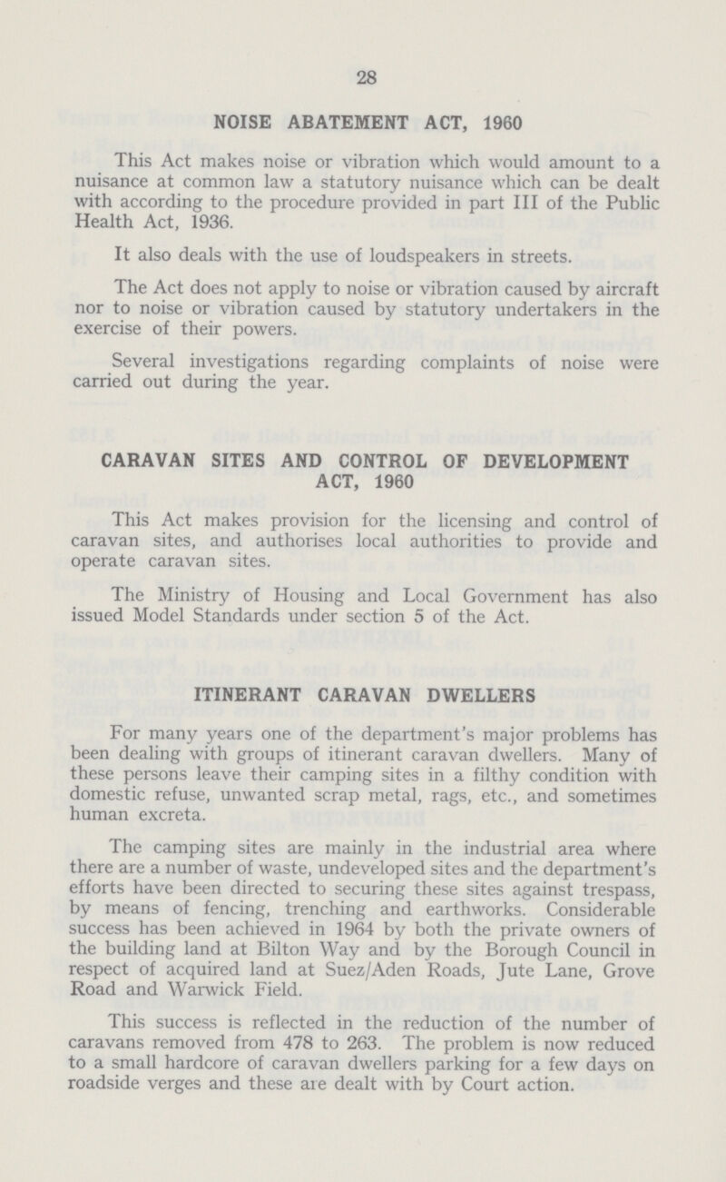 28 NOISE ABATEMENT ACT, 1960 This Act makes noise or vibration which would amount to a nuisance at common law a statutory nuisance which can be dealt with according to the procedure provided in part III of the Public Health Act, 1936. It also deals with the use of loudspeakers in streets. The Act does not apply to noise or vibration caused by aircraft nor to noise or vibration caused by statutory undertakers in the exercise of their powers. Several investigations regarding complaints of noise were carried out during the year. CARAVAN SITES AND CONTROL OF DEVELOPMENT ACT, 1960 This Act makes provision for the licensing and control of caravan sites, and authorises local authorities to provide and operate caravan sites. The Ministry of Housing and Local Government has also issued Model Standards under section 5 of the Act. ITINERANT CARAVAN DWELLERS For many years one of the department's major problems has been dealing with groups of itinerant caravan dwellers. Many of these persons leave their camping sites in a filthy condition with domestic refuse, unwanted scrap metal, rags, etc., and sometimes human excreta. The camping sites are mainly in the industrial area where there are a number of waste, undeveloped sites and the department's efforts have been directed to securing these sites against trespass, by means of fencing, trenching and earthworks. Considerable success has been achieved in 1964 by both the private owners of the building land at Bilton Way and by the Borough Council in respect of acquired land at Suez/Aden Roads, Jute Lane, Grove Road and Warwick Field. This success is reflected in the reduction of the number of caravans removed from 478 to 263. The problem is now reduced to a small hardcore of caravan dwellers parking for a few days on roadside verges and these are dealt with by Court action.